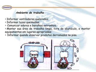  
Ambiente de trabalho
 
∗ Informar ventiladores quebrados;
∗ Informar luzes queimadas;
∗  Comunicar odores e barulhos estranhos;
∗ Manter sua área de trabalho limpa, livre de obstáculo, e manter
equipamentos em lugares apropriados;
∗  Informar quando observar produtos derramados no piso.
 
