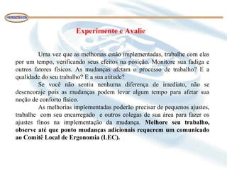 Experimente e Avalie
Uma vez que as melhorias estão implementadas, trabalhe com elas
por um tempo, verificando seus efeitos na posição. Monitore sua fadiga e
outros fatores físicos. As mudanças afetam o processo de trabalho? E a
qualidade do seu trabalho? E a sua atitude?
Se você não sentiu nenhuma diferença de imediato, não se
desencoraje pois as mudanças podem levar algum tempo para afetar sua
noção de conforto físico.
As melhorias implementadas poderão precisar de pequenos ajustes,
trabalhe com seu encarregado e outros colegas de sua área para fazer os
ajustes finos na implementação da mudança. Melhore seu trabalho,
observe até que ponto mudanças adicionais requerem um comunicado
ao Comitê Local de Ergonomia (LEC).
 