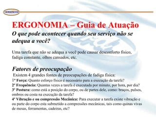 ERGONOMIA – Guia de Atuação
O que pode acontecer quando seu serviço não se
adequa a você?
Uma tarefa que não se adequa a você pode causar desconforto físico, 
fadiga constante, olhos cansados, etc.
Fatores de preocupação
 Existem 4 grandes fontes de preocupações de fadiga física:
1º Força: Quanto esforço físico é necessário para a execução da tarefa?
2º Frequência: Quantas vezes a tarefa é executada por minuto, por hora, por dia?
3º Postura: como está a posição do corpo, ou de partes dele, como: braços, pulsos, 
ombros ou costa na execução da tarefa?
4º Vibração e ou compressão Mecânica: Para executar a tarefa existe vibração e 
ou parte do corpo esta submetido a compressões mecânicas, tais como quinas vivas 
de mesas, ferramentas, cadeiras, etc?
 