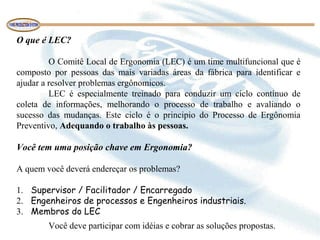 O que é LEC?
O Comitê Local de Ergonomia (LEC) é um time multifuncional que é
composto por pessoas das mais variadas áreas da fábrica para identificar e
ajudar a resolver problemas ergônomicos.
LEC é especialmente treinado para conduzir um ciclo contínuo de
coleta de informações, melhorando o processo de trabalho e avaliando o
sucesso das mudanças. Este ciclo é o principio do Processo de Ergônomia
Preventivo, Adequando o trabalho às pessoas.
Você tem uma posição chave em Ergonomia?
A quem você deverá endereçar os problemas?
1. Supervisor / Facilitador / Encarregado
2. Engenheiros de processos e Engenheiros industriais.
3. Membros do LEC
Você deve participar com idéias e cobrar as soluções propostas.
 