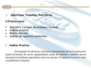 1. Identifique Trabalhos Prioritários
O Primeiro passo
• Descobrir a origem do problema, fazendo:
• Análise proativa
• Relato informal
• Análise de registros existentes
◊ Análise Proativa:
Investigação do processo atual para planejamento de novos processos,
desenvolvimento de novos equipamentos, posto de trabalho e também prever
um possível problema ergonômico antes de ocorrer. O objetivo é resolver todos
os problemas existentes.
 