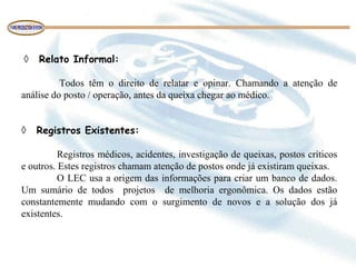 ◊ Relato Informal:
Todos têm o direito de relatar e opinar. Chamando a atenção de
análise do posto / operação, antes da queixa chegar ao médico.
◊ Registros Existentes:
Registros médicos, acidentes, investigação de queixas, postos críticos
e outros. Estes registros chamam atenção de postos onde já existiram queixas.
O LEC usa a origem das informações para criar um banco de dados.
Um sumário de todos projetos de melhoria ergonômica. Os dados estão
constantemente mudando com o surgimento de novos e a solução dos já
existentes.
 