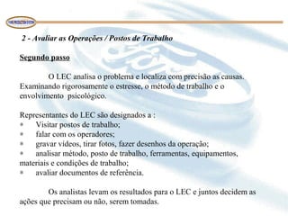 2 - Avaliar as Operações / Postos de Trabalho
Segundo passo
O LEC analisa o problema e localiza com precisão as causas.
Examinando rigorosamente o estresse, o método de trabalho e o
envolvimento psicológico.
Representantes do LEC são designados a :
∗ Visitar postos de trabalho;
∗ falar com os operadores;
∗ gravar vídeos, tirar fotos, fazer desenhos da operação;
∗ analisar método, posto de trabalho, ferramentas, equipamentos,
materiais e condições de trabalho;
∗ avaliar documentos de referência.
Os analistas levam os resultados para o LEC e juntos decidem as
ações que precisam ou não, serem tomadas.
 