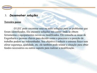 3. Desenvolver soluções
Terceiro passo
O LEC pode encontrar uma ou mais soluções para os problemas que
foram identificados. Ele encontra soluções tais como: onde se obtem
ferramentas e equipamentos novos ou modificados. Ele consulta as áreas de
Engenharia e pessoas chaves para decidir como o processo e a posição de
trabalho podem ser redesenhadas. Seu objetivo é reduzir o estresse físico sem
afetar segurança, qualidade, etc. ele também pode relatar a situação para obter
fundos necessários ou outros suporte para realizar a modificação.
 