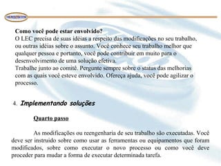 Como você pode estar envolvido?
O LEC precisa de suas idéias a respeito das modificações no seu trabalho,
ou outras idéias sobre o assunto. Você conhece seu trabalho melhor que
qualquer pessoa e portanto, você pode contribuir em muito para o
desenvolvimento de uma solução efetiva.
Trabalhe junto ao comitê. Pergunte sempre sobre o status das melhorias
com as quais você esteve envolvido. Ofereça ajuda, você pode agilizar o
processo.
4. Implementando soluções
Quarto passo
As modificações ou reengenharia de seu trabalho são executadas. Você
deve ser instruido sobre como usar as ferramentas ou equipamentos que foram
modificados, sobre como executar o novo processo ou como você deve
proceder para mudar a forma de executar determinada tarefa.
 