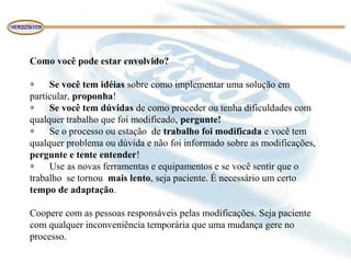Como você pode estar envolvido?
∗ Se você tem idéias sobre como implementar uma solução em
particular, proponha!
∗ Se você tem dúvidas de como proceder ou tenha dificuldades com
qualquer trabalho que foi modificado, pergunte!
∗ Se o processo ou estação de trabalho foi modificada e você tem
qualquer problema ou dúvida e não foi informado sobre as modificações,
pergunte e tente entender!
∗ Use as novas ferramentas e equipamentos e se você sentir que o
trabalho se tornou mais lento, seja paciente. É necessário um certo
tempo de adaptação.
Coopere com as pessoas responsáveis pelas modificações. Seja paciente
com qualquer inconveniência temporária que uma mudança gere no
processo.
 