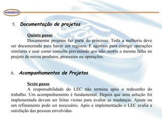 5. Documentação de projetos
Quinto passo
Documentar projetos faz parte do processo. Toda a melhoria deve
ser documentada para haver um registro. E agirmos para corrigir operações
similares e usar como consulta prevenindo que não ocorra a mesma falha no
projeto de novos produtos, processos ou operações.
6. Acompanhamentos de Projetos
Sexto passo
A responsabilidade do LEC não termina após o redesenho do
trabalho. Um acompanhamento é fundamental. Depois que uma solução foi
implementada devem ser feitas visitas para avaliar as mudanças. Ajuste ou
um refinamento pode ser necessário. Após a implementação o LEC avalia a
satisfação das pessoas envolvidas.
 