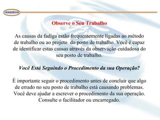 Observe o Seu Trabalho
 
As causas da fadiga estão frequentemente ligadas ao método 
de trabalho ou ao projeto  do posto de trabalho. Você é capaz 
de identificar estas causas através da observação cuidadosa do 
seu posto de trabalho.
 
Você Está Seguindo o Procedimento da sua Operação?
 
É importante seguir o procedimento antes de concluir que algo 
de errado no seu posto de trabalho está causando problemas. 
Você deve ajudar a escrever o procedimento da sua operação. 
Consulte o facilitador ou encarregado.
 