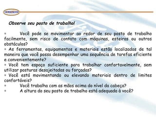Observe seu posto de trabalho!
 
∗ Você pode se movimentar ao redor de seu posto de trabalho
facilmente, sem risco de contato com máquinas, esteiras ou outros
obstáculos?
∗ As ferramentas, equipamentos e materiais estão localizados de tal
maneira que você possa desempenhar uma sequência de tarefas eficiente
e convenientemente?
∗ Você tem espaço suficiente para trabalhar confortavelmente, sem
utilizar posturas desajeitadas ou forçadas?
∗ Você está movimentando ou elevando materiais dentro de limites
confortáveis?
∗ Você trabalha com as mãos acima do nível da cabeça?
∗ A altura do seu posto de trabalho está adequada à você?
 
 
