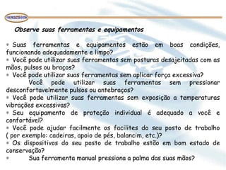 Observe suas ferramentas e equipamentos
 
∗ Suas ferramentas e equipamentos estão em boas condições,
funcionando adequadamente e limpo?
∗ Você pode utilizar suas ferramentas sem posturas desajeitadas com as
mãos, pulsos ou braços?
∗ Você pode utilizar suas ferramentas sem aplicar força excessiva?
Você pode utilizar suas ferramentas sem pressionar
desconfortavelmente pulsos ou antebraços?
∗ Você pode utilizar suas ferramentas sem exposição a temperaturas
vibrações excessivas?
∗ Seu equipamento de proteção individual é adequado a você e
confortável?
∗ Você pode ajudar facilmente os facilites do seu posto de trabalho
( por exemplo: cadeiras, apoio de pés, balancim, etc.)?
∗ Os dispositivos do seu posto de trabalho estão em bom estado de
conservação?
∗ Sua ferramenta manual pressiona a palma das suas mãos?
 