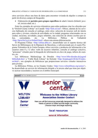 BIBLIOTECA PÚBLICA Y SERVICIO DE INFORMACIÓN A LA COMUNIDAD                                213

otros servicios ofrece una base de datos para encontrar vivienda de alquiler o compra (a
partir de diversos campos de búsqueda).
    • Elaboración de portales para grupos específicos de edad ó interés (Infantil, juve-
        nil, tercera edad, etc.).
    Entre los ejemplos de servicios telemáticos para niños podemos citar los ofrecidos por
la “Oxford County Library” en Canadá <http://kids.ocl.net>. Ofrece, además de los servi-
cios habituales de consulta al catálogo, entre otros: selección de recursos web de interés
para niños y jóvenes, relación de actividades en la ciudad, preguntas relacionadas con su
ciudad, encuestas, novedades, juegos infantiles, una selección de chistes escritos por ni-
ños,      curiosidades,        etc.   La      Biblioteca     Pública      de    Valladolid
<http://bpval.bcl.jcyl.es/Infantil.html> ofrece esta misma diferenciación.
    El Programa Chilias <http://chilias.diba.es>, desarrollado con el soporte técnico del
Servei de Biblioteques de la Diputació de Barcelona, y subvencionado por el cuarto Pro-
grama Telemático de la Unión Europea, ofrece servicios y productos de información a los
usuarios entre 8 y 12 años: webs de recursos infantiles, consulta al catálogo colectivo,
"gimcanas" virtuales para la búsqueda de información en clave de juego, talleres de cuen-
tos, etc.
    Las bibliotecas Medien@age de Dresden <http://www.bibo-dresden.de/jugend
bibliothek.htm> y “Cable Book Library” de Helsinki <http://kirjakaapeli.lib.hel.fi/index-
en.html>, son ejemplos de bibliotecas que proporcionan servicios virtuales interactivos
para jóvenes.
    La Biblioteca Wilton, en los Estados Unidos <http://www.wiltonlibrary.org/senior/>,
ha desarrollado un servicio de información dirigido a la tercera edad que tiene por objeti-
vo acercar necesidades y recursos en el ámbito municipal:




                                                           anales de documentación, nº. 6, 2003
 