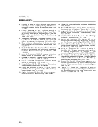 Trujillo FM y cols.

BIBLIOGRAFÍA
1.

2.

Karkouti K, Rose D, Ferris, Lorraine: Inter-observer
realiability of ten test used for predicting difficult tracheal
intubation. Canadian Journal of Anaesthesia Junio 1996;
43:554-9.

12. Fredrk CM: Predicting difficult intubation. Anaesthesia
1991; 46:1005.

Cheney, frederick W: the American Society of
Anesthesiologists Closed Claims Project: What Yhave
We Learned, Yhow Has It Affected practice, and How
Will It Affect practice in the Future?. Anesthesiology
1999; 91(2): 552-6.

14. Langeron O, Masso E, Huraux C, et al: Prediction of
difficult mask ventilation. Anesthesiology 2000;
92(5):1229-36.

3.

Yamamoto K, Tsubukawa T, Shibata K, Ohmura S, Nitta
S, Kobayashi T: Predicting Difficult Intubation with
Indirect Laryngoscopy. Anesthesiology 1997; 86(2):316-21.

4.

Matot I, Hevron I, Katzenelson R: Dental mirror for
difficult nasotracheal intubation. Anaesthesia 1997;
52(8):780-2.

5.

Ghabash MB, Matta MS, Choueiry P: Use of the mirror
of indirect laryngoscopy for detection of esophageal
intubation. Acta Anaesthesiologica Scandinavica 1997;
41(7):950.

6.

Savva D: Prediction of difficult traqueal intubation.
British Journal of Anaesthesia 1994; 73:149-53.

7.

Cormack RS, Lehane J: Difficult tracheal intubation in
obstetrics. Anaesthesia 1984; 35:1105-11.

8.

King TA, Adams AP: Failed tracheal intubation. British
Journal of Anaesthesia 1990; 65:400-14.

9.

George E, Haspel K: The difficult airway. International
Anesthesiology Clinics 2000; 38(3):47-63.

10. Caplan RA, Benumof JL, Berry FA, et al: Practice
guidelines for management of the difficult airway.
Anesthesiology 1993; 78:597-602.
11. Caplan RA, Posner KL, Ward RJ: Adverse respiratory
event in anesthesia. Anesthesiology 1990; 72:828.

114

13. Proctor DF: The upper airway. Larinx and trachea.
American review of respiratory disease 1977;115:315.

15. Ulrich B, Listio R, Gerie H.J, et al: Die schwierige
intubation. Anaesthesist 47, 45, 1998.
16. Warner ME, Benenfeld SM, Warner MA, et al:
Perianesthetic Dental Injuries: Frequency, Outcomes,
and Risk Factors. Anesthesiology 1999; 90(5): 1302-5.
17. Domino KB, Posner KL, Caplan RA, Cheney FW: Airway
Injury during Anesthesia: A Close Claims Analysis.
Anesthesiology 1999; 91(6): 1703.
18. Nadal JL, Fernandez BG, Escobar IC, Black M,
Rosenblatt WH: The palm print as a sensitive predictor
of difficult laryngoscopy in diabetes.
Acta
anaesthesiologica Scandinavica 1998; 42(2): 199-203.
19. Tse JC, Rimm EB, Hussain AF: Predicting Diffucult
Endotracheal Intubation in Surgical Patients Scheduled
for General Anesthesia: A Prospective Blind Study.
Anesthesia and analgesia 1995: 81(2): 254-8.
20. Benumof JL: The ASA Difficult Airway algorithm: new
thoughts/considerations. In: annual refresher course
lectures. Dallas: American Society of anesthesiologists,
1999; 134: 1 – 7.
21.

Butler PJ, Dhara SS. Prediction of difficult
laryngoscopy: an assessment of thyromental distance
and Mallampati predictive tests. Anaesthesia and
Intensive Care 1992; 20: 139 - 42.

 