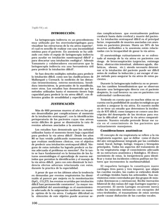 Trujillo FM y cols.

INTRODUCCIÓN:
La laringoscopia indirecta es un procedimiento
muy utilizado por los otorrinolaringólogos para
visualizar las estructuras de la vía aérea superior3,
el cual es sencillo de realizar con una incomodidad
mínima para el paciente. En anestesia se ha utilizado con éxito el espejo de laringoscopia indirecta
para ayudar en intubación nasotraqueal difícil4 y
para descartar una intubación esofágica5. Además
Yamamoto y colaboradores encontraron que la
laringoscopia indirecta era una herramienta útil
para predecir la intubación difícil3.
Se han descrito múltiples métodos para predecir
la intubación difícil, como son las clasificaciones de
Mallampati y Cormack; la medición de las distancias tiromentoniana, esterno-mentoniana, hendidura interincisivos, la protrusión de la mandíbula,
entre otros. Los estudios han demostrado que los
métodos utilizados hasta el momento tienen baja
capacidad para predecir la vía aérea difícil1, con diferentes grados de sensibilidad y especificidad.

JUSTIFICACIÓN
Más de 600 personas mueren al año en los países desarrollados por complicaciones al momento
de la intubación orotraqueal1; con la identificación
perioperatoria de los pacientes cuyas vías aéreas
serán difíciles de ganar se disminuiría la rata de
eventos adversos asociados a la anestesia.
Los estudios han demostrado que los métodos
utilizados hasta el momento tienen baja capacidad
para predecir la vía aérea difícil1. Desde los años
80 se han venido publicando numerosos estudios
que evalúan mediciones clínicas, con el objetivo
de predecir una intubación orotraqueal difícil. Ninguno de estos métodos ha logrado predecir en forma adecuada el problema en mención6. Por lo tanto se hace fundamental en la formación de los futuros anestesiólogos el aprendizaje de nuevos métodos que permitan la identificación y el manejo de
la vía aérea difícil, para con esto disminuir la incidencia efectos adversos relacionada con estos,
durante la practica de la especialidad.
A pesar de que en los últimos años la tendencia
en demandas por eventos respiratorios ha disminuido al parecer por mejoría en la monitorización
(SpO2, CO2ET), los eventos ocurridos por intubación
difícil han permanecido constantes2. La mayor responsabilidad del anestesiólogo es el mantenimiento adecuado de la oxigenación mediante un manejo optimo de la vía aérea. Cualquier dificultad en
la obtención de este objetivo puede acarrear se-

106

rias complicaciones que eventualmente podrían
conducir hasta daño cerebral y muerte del paciente. La intubación orotraqueal difícil es el principal
factor, responsable de muertes asociadas con anestesia en pacientes jóvenes. Hasta un 30% de las
muertes atribuibles a la anestesia están relacionadas con la incapacidad de ganar la vía aérea.
El anestesiólogo rutinariamente se ve enfrentado al manejo de la vía aérea en pacientes con
riesgo de broncoaspiración (urgencias, estómago
lleno, obstrucción intestinal, abdomen agudo, diabéticos, obesos, etc.); siendo necesario determinar si la intubación del paciente puede ser difícil
antes de realizar la inducción y así escoger el mejor método para asegurar la vía aérea de estos pacientes .
Durante la laringoscopia indirecta no se presentan los cambios hemodinámicos que se observan
durante una laringoscopia directa con el paciente
despierto, lo cual favorece su uso en pacientes con
enfermedad cardiovascular.
Teniendo en cuenta que en muchos sitios no se
cuenta con la posibilidad de ayudas tecnológicas que
ayuden a asegurar la vía aérea. En nuestro medio
no se tiene un estudio que determinen la incidencia de IOT difícil, como tampoco se conoce una descripción del desempeño de las técnicas para evaluar la dificultad en ganar la vía aérea comparativamente. Nuestro estudio pretende llenar ese vacío en el conocimiento de los pacientes que
rutinariamente manejamos.

Consideraciones anatómicas
El concepto de vía respiratoria se refiere a la vía
respiratoria superior, que se define como el ducto
del aire extrapulmonar integrado por las cavidades
nasal, bucal, faringe, laringe, traquea y bronquios
principales. Todos los aspectos del tratamiento de
la vía respiratoria exige el conocimiento adecuado
de su estructura anatómica y fisiológica. El desconocimiento de estas, la inexperiencia para identificar y tratar los incidentes críticos podrían ser factores que incrementen la morbimortalidad.
El esqueleto laríngeo lo constituyen nueve
cartílagos (tres pares y tres impares), que alojan
las cuerdas vocales, las cuales se extienden desde
el cartílago tiroides hasta los aritenoides. Sus movimientos están controlados por dos grupos de músculos (Intrínsecos y extrínsecos). Recibe inervación
bilateral de dos ramas del vago (Laríngeo superior y
recurrente). El nervio Laríngeo recurrente inerva
todos los músculos intrínsecos con excepción del
crico-tirohioideo, el traumatismo de estos nervios
puede causar disfunción de las cuerdas vocales.

 