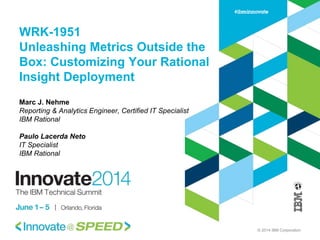 © 2014 IBM Corporation
WRK-1951
Unleashing Metrics Outside the
Box: Customizing Your Rational
Insight Deployment
Marc J. Nehme
Reporting & Analytics Engineer, Certified IT Specialist
IBM Rational
Paulo Lacerda Neto
IT Specialist
IBM Rational
 