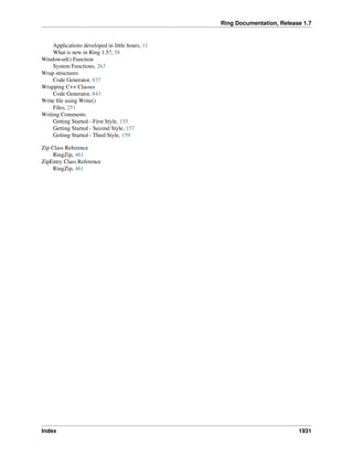 Ring Documentation, Release 1.7
Applications developed in little hours, 11
What is new in Ring 1.5?, 58
Windowsnl() Function
System Functions, 263
Wrap structures
Code Generator, 837
Wrapping C++ Classes
Code Generator, 843
Write ﬁle using Write()
Files, 251
Writing Comments
Getting Started - First Style, 155
Getting Started - Second Style, 157
Getting Started - Third Style, 159
Zip Class Reference
RingZip, 461
ZipEntry Class Reference
RingZip, 461
Index 1931
 