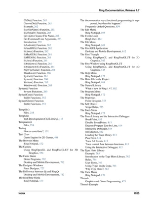 Ring Documentation, Release 1.7
ChDir() Function, 265
CurrentDir() Function, 265
Example, 262
ExeFileName() Function, 265
ExeFolder() Function, 265
Get Active Source File Name, 264
Get Command Line Arguments, 263
Introduction, 259
IsAndroid() Function, 262
IsFreeBSD() Function, 262
IsLinux() Function, 262
IsMacOSX() Function, 261
IsMSDOS() Function, 261
IsUnix() Function, 261
IsWindows() Function, 261
IsWindows64() Function, 261
PrevFileName() Function, 264
Shutdown() Function, 266
SysGet() Function, 261
System() Function, 260
Version() Function, 265
Windowsnl() Function, 263
System() Function
System Functions, 260
SystemCmd() Function
Stdlib Functions, 352
SystemSilent() Function
Stdlib Functions, 353
Tempﬁle()
Files, 254
Templates
Web Development (CGI Library), 416
Tempname()
Files, 254
Testing
How to contribute?, 151
Text Class
Game Engine for 2D Games, 494
The Browser Menu
Ring Notepad, 172
The Camera
Using RingOpenGL and RingFreeGLUT for 3D
Graphics, 554
The Cards Game
Demo Programs, 702
Desktop and Mobile Development, 702
The Designer Windows
Form Designer, 727
The Difference between Qt and RingQt
Desktop and Mobile Development, 712
The Distribute Menu
Ring Notepad, 173
The documentation says functional programming is sup-
ported, but then this happens?
Frequently Asked Questions, 859
The Edit Menu
Ring Notepad, 169
The Events Loop
RingLibuv, 484
The File Menu
Ring Notepad, 169
The First GUI Application
Desktop and Mobile Development, 612
The First Triangle
Using RingOpenGL and RingFreeGLUT for 3D
Graphics, 547
The First Window using RingFreeGLUT
Using RingOpenGL and RingFreeGLUT for 3D
Graphics, 545
The Help Menu
Ring Notepad, 173
The Main File in the Project
Ring Notepad, 168
The Natural Library
What is new in Ring 1.4?, 102
The Program Menu
Ring Notepad, 172
The Properties
Form Designer, 727
The Self Object
Scope Rules, 735
The Tools Menu
Ring Notepad, 173
The Trace Library and the Interactive Debugger
BreakPoint, 815
Disable BreakPoints, 815
Execute Program Line by Line, 814
Interactive Debugger, 814
Introduction, 812
Loading the Trace library, 813
Pass Error, 814
Trace All Events, 813
Trace control ﬂow between functions, 813
Using the Interactive Debugger, 815
The Type Hints Library
Example, 763
Introduction to the Type Hints Library, 762
Rules, 764
User Types, 763
Using Types inside Code, 764
Why Type Hints?, 763
The View Menu
Ring Notepad, 170
Threads
Graphics and Game Programming, 473
Threads Example
Index 1925
 
