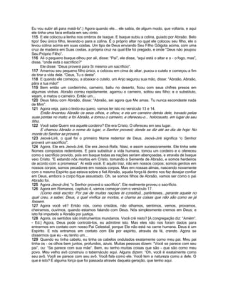 Eu vou subir ali para matá-lo”.) Agora quando ele... ele sabia, de algum modo, que voltaria, e aqui
ele tinha uma faca enfiada em seu cinto.
115 E ele colocou a lenha nos ombros de Isaque. E Isaque subiu a colina, guiado por Abraão. Belo
tipo! Seu único filho, levando-o para a colina. É o próprio altar no qual ele colocou seu filho, ele o
levou colina acima em suas costas. Um tipo de Deus enviando Seu Filho Gólgota acima, com uma
cruz de madeira em Suas costas, a própria cruz na qual Ele foi pregado, e onde “Deus não poupou
Seu Próprio Filho”.
116 Ali o pequeno Isaque olhou por ali, disse: “Pai”, ele disse, “aqui está o altar e o - o fogo, mas”,
disse, “onde está o sacrifício?”
      Ele disse: “Deus proverá para Si mesmo um sacrifício”.
117 Amarrou seu pequeno filho único, o colocou em cima do altar, puxou o cutelo e começou a fim
de tirar a vida dele. “Deus, Tu o deste”.
118 E quando ele começou, a abaixar o cutelo, um Anjo segurou sua mão, disse: “Abraão, Abraão,
pára a tua mão!”
119 Bem então um cordeirinho, carneiro, baliu no deserto, ficou com seus chifres presos em
algumas vinhas. Abraão correu rapidamente, agarrou o carneiro, soltou seu filho; e o substituto,
vejam, e matou o carneiro. Então um...
120 Deus falou com Abraão, disse: “Abraão, sei agora que Me amas. Tu nunca escondeste nada
de Mim”.
121 Agora veja, para o texto eu quero, vamos ler isto no versículo 13 e 14.
       Então levantou Abraão os seus olhos, e olhou; e eis um carneiro detrás dele, travado pelas
suas pontas no mato; e foi Abraão, e tomou o carneiro, e ofereceu-o... holocausto, em lugar de seu
filho.
122 Você sabe Quem era aquele cordeiro? Ele era Cristo; O ofereceu em seu lugar.
    E chamou Abraão o nome do lugar, o Senhor proverá; donde se diz até ao dia de hoje: No
monte do Senhor se proverá.
123 Jeová-Liré, o qual foi o primeiro Nome redentor de Deus. Jeová-Jiré significa “o Senhor
proverá um sacrifício”.
124 Agora, Ele era Jeová-Jiré, Ele era Jeová-Rafa, Nissi, e assim sucessivamente. Ele tinha sete
Nomes compostos redentores. E para substituir a vida humana, tomou um cordeiro e o ofereceu
como o sacrifício provido, pois em Isaque todas as nações seriam abençoadas, e através de Isaque
veio Cristo. “E estando nós mortos em Cristo, tomando a Semente de Abraão, e somos herdeiros
de acordo com a promessa”. Aí está você. E aquilo traz, não em nossos corpos; somos gentios em
nossos corpos, somos pecadores em nossos corpos. Mas em nossas almas, nascendo novamente
com o mesmo Espírito que estava sobre o fiel Abraão, aquela força lá dentro nos faz desejar confiar
em Deus, embora o corpo fique assustado. Oh, se somos filhos de Abraão, vamos ser como o pai
Abraão foi.
125 Agora Jeová-Jiré, “o Senhor proverá o sacrifício”. Ele realmente proveu o sacrifício.
126 Agora em Romanos, capítulo 4, vamos começar com o versículo 17.
     (Como está escrito: Por pai de muitas nações te constituí)...parênteses...perante aquele no
qual creu, a saber, Deus, o qual vivifica os mortos, e chama as coisas que não são como se já
fossem.
127 Agora você vê? Então nós, como cristãos, não olhamos, sentimos, vemos, provamos,
cheiramos, ouvimos, quando estamos falando com Deus. Nós simplesmente cremos em Deus; e
isto foi imputado a Abraão por justiça.
128 Agora, os sentidos são instrumentos mundanos. Você crê nisto? [A congregação diz: “Amém”.
- Ed.] Agora, Deus pode controlá-los, eu admitirei isto. Mas eles não nos foram dados para
entrarmos em contato com nosso Pai Celestial, porque Ele não está na carne humana. Deus é um
Espírito. E nós entramos em contato com Ele por espírito, através da fé, crendo. Agora se
dissermos que eu - eu tenho um...
129 Quando eu tinha cabelo, eu tinha os cabelos ondulados exatamente como meu pai. Meu pai
tinha os - os olhos bem juntos, profundos, azuis. Muitas pessoas dizem: “Você se parece com seu
pai”, ou: “Se parece com sua mãe”. Bem, eu tenho muitas coisas que são - que são como meu
povo. Meu velho avô construiu o tabernáculo aqui. Alguns dizem: “Oh, você é exatamente como
seu avô. Você se parece com seu avô. Você fala como ele. Você tem a natureza como a dele. O
que é isto? É alguma força que foi passada através daquela geração, que tenho aqui.
 