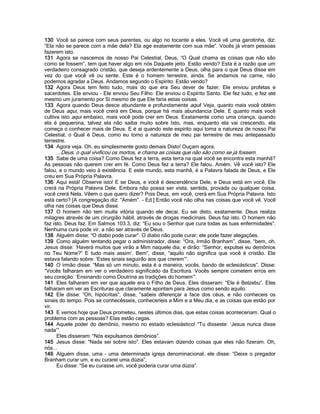 130 Você se parece com seus parentes, ou algo no tocante a eles. Você vê uma garotinha, diz:
“Ela não se parece com a mãe dela? Ela age exatamente com sua mãe”. Vocês já viram pessoas
fazerem isto.
131 Agora se nascemos de nosso Pai Celestial, Deus, “O Qual chama as coisas que não são
como se fossem”, tem que haver algo em nós Daquele jeito. Estão vendo? Esta é a razão que um
verdadeiro consagrado cristão, que deseja ardentemente a Deus, olha para o que Deus disse em
vez do que você vê ou sente. Este é o homem terrestre, ainda. Se andamos na carne, não
podemos agradar a Deus. Andamos segundo o Espírito. Estão vendo?
132 Agora Deus tem feito tudo, mais do que era Seu dever de fazer. Ele enviou profetas e
sacerdotes. Ele enviou - Ele enviou Seu Filho. Ele enviou o Espírito Santo. Ele fez tudo, e fez até
mesmo um juramento por Si mesmo de que Ele faria estas coisas.
133 Agora quando Deus desce abundante e profundamente aqui! Veja, quanto mais você obtém
de Deus aqui, mais você crerá em Deus, porque há mais abundancia Dele. E quanto mais você
cultiva isto aqui embaixo, mais você pode crer em Deus. Exatamente como uma criança, quando
ela é pequenina, talvez ela não saiba muito sobre Isto, mas, enquanto ela vai crescendo, ela
começa o conhecer mais de Deus. E é aí quando este espírito aqui toma a natureza de nosso Pai
Celestial, o Qual é Deus, como eu tomo a natureza de meu pai terrestre de meu antepassado
terrestre.
134 Agora veja. Oh, eu simplesmente gosto demais Disto! Ouçam agora.
     ...Deus, o qual vivificou os mortos, e chama as coisas que não são como se já fossem.
135 Sabe de uma coisa? Como Deus fez a terra, esta terra na qual você se encontra esta manhã?
As pessoas não querem crer em fé. Como Deus fez a terra? Ele falou. Amém. Vê você isto? Ele
falou, e o mundo veio à existência. E este mundo, esta manhã, é a Palavra falada de Deus, e Ele
creu em Sua Própria Palavra.
136 Aqui está! Observe isto! E se Deus, e você é descendência Dele, e Deus está em você, Ele
crerá na Própria Palavra Dele. Embora não possa ser vista, sentida, provada ou qualquer coisa,
você crerá Nela. Vêem o que quero dizer? Pois Deus, em você, crerá em Sua Própria Palavra. Isto
está certo? [A congregação diz: “Amém”. - Ed.] Então você não olha nas coisas que você vê. Você
olha nas coisas que Deus disse.
137 O homem não tem muita vitória quando ele decai. Eu sei disto, exatamente. Deus realiza
milagres através de um cirurgião hábil, através de drogas medicinais. Deus faz isto. O homem não
faz isto. Deus faz. Em Salmos 103:3, diz: “Eu sou o Senhor que cura todas as tuas enfermidades”.
Nenhuma cura pode vir, a não ser através de Deus.
138 Alguém disse: “O diabo pode curar”. O diabo não pode curar; ele pode fazer alegações.
139 Como alguém tentando pegar o administrador, disse: “Ora, Irmão Branham”, disse, “bem, oh,
Jesus disse: „Haverá muitos que virão a Mim naquele dia, e dirão: “Senhor, expulsei eu demônios
no Teu Nome?” E tudo mais assim‟. Bem”, disse, “aquilo não significa que você é cristão. Ele
estava falando sobre: „Estes sinais seguirão aos que crerem‟”.
140 O irmão disse: “Mas só um minuto, esta é a maneira, vocês, bando de eclesiásticos”. Disse:
“Vocês falharam em ver o verdadeiro significado da Escritura. Vocês sempre cometem erros em
seu coração: „Ensinando como Doutrina as tradições do homem‟”.
141 Eles falharam em ver que aquele era o Filho de Deus. Eles disseram: “Ele é Belzebu”. Eles
falharam em ver as Escrituras que claramente apontam para Jesus como sendo aquilo.
142 Ele disse: “Oh, hipócritas”, disse, “sabeis diferençar a face dos céus, e não conheceis os
sinais do tempo. Pois se conhecêsseis, conheceríeis a Mim e a Meu dia, e as coisas que estão por
vir.
143 E vemos hoje que Deus prometeu, nestes últimos dias, que estas coisas aconteceriam. Qual o
problema com as pessoas? Elas estão cegas.
144 Aquele poder do demônio, mesmo no estado eclesiástico! “Tu disseste: „Jesus nunca disse
nada‟”.
      Eles disseram: “Nós expulsamos demônios”.
145 Jesus disse: “Nada sei sobre isto”. Eles estavam dizendo coisas que eles não fizeram. Oh,
nós...
146 Alguém disse, uma - uma determinada igreja denominacional, ele disse: “Deixe o pregador
Branham curar um, e eu curarei uma dúzia”.
      Eu disse: “Se eu curasse um, você poderia curar uma dúzia”.
 