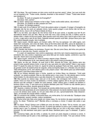 147 Ele disse: “Se você tivesse um dom como você diz que tem assim”, disse, “por que você não
vai ao hospital e diz: “Todos vocês, doentes, levantem e vão embora‟?” Disse: “Todos eles teriam
que obedece-lo”.
     Eu disse: “É você um pregador do Evangelho?”
     Ele disse: “Sim, senhor”.
148 Eu disse: “Desça aqui embaixo no bar e diga: „Todos vocês estão salvos, vão embora‟”.
     Ele disse: “Eu poderia se eles cressem em mim”.
     Eu disse: “Eu também poderia”.
149 Aí está você, fé na Palavra! Vê? Você não poderia salvar a ninguém. E pregar o Evangelho da
salvação não faz de você um salvador divino, tanto quanto pregar a cura divina não me faz um
curador divino, mas é a fé na Palavra falada de Deus.
150 E eu sei disto, que alguns de nós temos mais fé do que outros, e aqueles que tem fé em
abundância devem orar por eles. Mas se você não vive o tipo correto de vida, é melhor você se
afastar disto; o diabo rirá de sua oração. Mas quando você vive certo e faz o que é certo e faz o que
é certo, e age certo e tem fé em Deus, Satanás tremerá quando você falar, porque Deus jurou que
Ele cuidaria daquela oração. Isto é verdade.
151 Agora ouçam. Abraão agora, um homem velho. Oh! Vou me apressar. Um velho agora, com
idade bem avançada, cem anos de idade, Deus já lhe tinha dado este filho, cerca de dezesseis ou
dezoito anos depois; ou talvez - talvez cento e dezoito, vinte, anos de idade. Ele disse: “Agora leve-
o para cima, destrua-o”.
152 E Abraão não titubeou na promessa. Ouçam isto. Ele era como Deus, ele tinha uma parte de
Deus em si, pois ele creu. Ouçam, versículo 18.
     E o qual, em esperança, creu contra a esperança; não tinha nem mesmo esperança para isto,
entretanto ele creu contra a esperança que seria feito pai de muitas nações, conforme o que lhe
fora dito: Assim será a tua descendência.
153 Agora ouçam, versículo 19. Vista a couraça; segure a taça. Observe.
     E não enfraqueceu na fé, nem atentou para o seu próprio corpo já amortecido,...
154 Agora, se seu pai, Abraão, do qual você é filho, através de Cristo, não atentou para seu
próprio corpo quando estava morto, e que tal o seu que está vivo esta manhã? Vêem o que quero
dizer? E aquilo foi antes de Cristo vir, aquilo foi antes de qualquer Pacto ser feito, aquilo foi antes
da grande nuvem de testemunhas ter seguido, antes do Espírito Santo vir, e Abraão creu em Deus!
“Não enfraqueceu na fé, nem atentou para o seu próprio corpo”. Não atente para sua enfermidade.
Atente para o que Deus disse sobre ela.
155 Se eu tivesse atentado para a minha, quando os Irmãos Mayo me disseram: “Você está
acabado”, eu estaria acabado. Mas eu não atentei para o meu corpo. Eu não atentei para a minha
enfermidade. Eu não atentei para o que eles disseram. Eu atentei para o que Deus disse.
156 Mas quando eu estava cego, saía por aí de óculos, não conseguia nem mesmo ir cortar o
cabelo; tirava os meus óculos na barbearia, e minha cabeça agitava até eu ter que me assentar,
deixava que ele cortasse o cabelo de outra pessoa, então voltava para a cadeira de barbeiro e
tentava cortar o meu. O que seria se eu tivesse atentado para isto? Porém eu não atentei para a
cegueira de meus olhos, quando aprendi de Deus.
157 Quando o médico me disse: “Um bocado de comida sólida tirará sua vida”. Quando eu puxei...
Minha mãe está assentada ali como testemunha. Eles estavam me dando bebida à base de cevada
e suco de ameixa seca coado; eu vivi por meio disto um ano, aproximadamente. Eles disseram:
“Bem, um bocado de comida sólida o matará”.
158 Eu comecei a ler a Bíblia, e encontrei Deus, em minha alma. Eu li ali onde diz: “Qualquer coisa
que desejardes, quando orardes, crede e recebereis”.
159 Nunca tinha sido feita uma oração em nossa mesa. Eu me lembro de papai assentado ali na
ponta. Eu disse: “Podemos orar?” Mamãe olhou e começou a chorar. E papai não sabia o que
fazer.
160 Eu disse: “Deus!” Estava com a Bíblia em cima da mesa. Eu disse: “Se eu morrer, vou para
Casa, confiando em Ti. Tua Palavra diz isto. Eu tenho que atentar ou para o que o médico disse, ou
atentar para o que Tu disseste. Eu aceitei a palavra dele por um ano e não estou melhor; estou
piorando. Eu não atentarei mais para o que ele disse. Atentarei para o que Tu disseste”. E pedi a
bênção.
161 Comemos feijão, pão de milho, e cebola. Eu enchi um prato daquilo e comecei a comer. A
primeira mordida que foi para o meu estômago, parecia que ia me matar. Tive que colocar minha
 