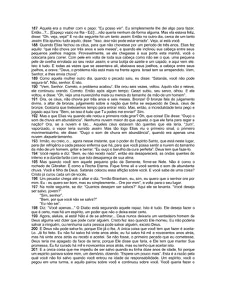 187 Aquela era a mulher com o papo: “Eu posso ver”. Eu simplesmente lhe dei algo para fazer.
Então...?... [Espaço vazio na fita - Ed.] ...não queria nenhum de forma alguma. Mas ela estava feliz,
disse: “Oh, veja, veja!” E no dia seguinte foi um tanto assim. Então no outro dia, cerca de um tanto
assim. Ela ajuntou tudo aquilo, disse: “Isso, isso não pode estar errado”. Veja, aí está você.
188 Quando Elias fechou os céus, para que não chovesse por um período de três anos, Elias fez
aquilo: “que não chova por três anos e seis meses”, e quando ele inclinou sua cabeça entre seus
pequenos joelhos magros. Provavelmente, se ele chegasse à sua porta esta manhã, você o
colocaria para correr. Com pele em volta de toda sua cabeça como não sei o que, uma pequena
pele de ovelha enrolada ao seu redor assim, e uma botija de azeite e um cajado, e aqui vem ele.
Isto é tudo. E todas as vezes que se assentava ali, abaixava seus joelhos, a cabeça entre seus
joelhos, e orava: “Deus, o problema não está mais na frente agora. Israel tem se arrependido. Vem,
Senhor, e lhes envia chuva”.
189 Como aquela mulher outro dia, quando o pecado saiu, eu disse: “Satanás, você não pode
segura-la”. Não, senhor. É isto.
190 “Vem, Senhor. Correto, o problema acabou”. Ele orou seis vezes, voltou. Aquilo não o reteve,
ele continuou orando. Correto. Então após algum tempo, Geazi subiu, seu servo, olhou. E ele
voltou, e disse: “Oh, vejo uma nuvenzinha mais ou menos do tamanho da mão de um homem”.
191 Ora, os céus, não chovia por três anos e seis meses. Bronze! O bronze fala do julgamento
divino, o altar de bronze, julgamento sobre a nação que tinha se esquecido de Deus, céus de
bronze. Gostaria que tivéssemos tempo para entrar nisto. Mas, então, a incredulidade teria pego e
jogado aqui fora: “Bem, se isso é tudo que Tu podes me enviar!” Sim.
192 Mas o que Elias viu quando ele notou a primeira roda girar? Oh, que coisa! Ele disse: “Ouço o
som de chuva em abundância”. Nenhuma nuvem maior do que aquela, o que ele faria para regar a
nação? Ora, se a nuvem é tão... Aqueles céus estavam tão quentes que ela teria, “zum”,
vaporizado, o vapor teria sumido assim. Mas tão logo Elias viu o primeiro sinal, o primeiro
movimentozinho, ele disse: “Ouço o som de chuva em abundância”, quando era apenas uma
nuvem daquele tamanho.
193 Irmão, eu creio, o... agora nesse instante, que o poder do Espírito Santo, que está neste lugar,
para dar refrigério a cada pessoa enferma que há, para que você possa sentir a nuvem do tamanho
da mão de um homem, gritar e berrar: “Eu ouço o barulho da cura perfeita”. Deus tem que faze-lo.
194 Você rejeita e diz: “Bem, eu não recebi nada”, então ela desaparecerá, as ondas quentes do
inferno e a dúvida farão com que isto desapareça de sua alma.
195 Mas quando você tem aquele pequeno grão da Semente, firme-se Nele. Não é como o
rochedo de Gibraltar. É como a Rocha Eterna. Fique firme ali e você sentirá o som de abundante
chuva. Você é filho de Deus. Satanás colocou essa aflição sobre você. E você sabe de uma coisa?
Cristo já curou cada um de vocês.
196 Um pecador chega até o altar e diz: “Irmão Branham, eu, sim, eu quero que o senhor ore por
mim. Eu - eu quero ser bom, mas eu simplesmente... Ore por mim”, e volta para o seu lugar.
197 Na noite seguinte, se diz: “Quantos desejam ser salvos?” Aqui ele se levanta. “Você deseja
ser salvo, jovem?”
      “Sim, senhor”.
      “Bem, por que você não se salva?”
      “Eu não sei”.
198 Diz: “Você apenas...” O Diabo está segurando aquele rapaz. Isto é tudo. Ele deseja fazer o
que é certo, mas há um espírito, um poder que não o deixa estar certo.
199 Agora, aleluia, aí está! Não é de se admirar... Deus nunca deixaria um verdadeiro homem de
Deus alguma vez dizer que pode curar alguém. Cristo fez isso quando Ele morreu. Eu não poderia
salvar a ninguém, ou nenhuma outra pessoa pode salvar alguém, exceto Deus.
200 E Deus não pode salva-lo, porque Ele já o fez. A única coisa que você tem que fazer é aceita-
Lo. Já foi feito. Eu não fui salvo há vinte anos atrás; eu fui salvo há mil e novecentos anos atrás,
mas há vinte anos atrás eu recebi e aceitei. Se não fosse, o primeiro pecado que eu cometesse,
Deus teria me apagado da face da terra; porque Ele disse que faria, e Ele tem que manter Sua
promessa. Eu fui curado há mil e novecentos anos atrás, mas eu tenho que aceitar isto.
201 E a única coisa que me impediu de ser salvo quando eu tinha doze anos de idade, foi porque
um espírito pairava sobre mim, um demônio, dizendo: “Espere um pouco mais”. Esta é a razão pela
qual você não foi salvo quando você entrou na idade da responsabilidade. Um espírito, você o
pegou em uma turma, e aquilo pairou sobre você e continuou sobre você. Você queria fazer o
 