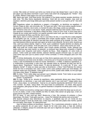correto. Não existe um homem que tenha sua mente sã que não deseje fazer o que é certo, mas
tem algum que não deixa você fazer o que é certo.é isto certo? [A congregação diz: “Amém” - Ed.]
É o Diabo, Aleluia! Cristo pagou sua cura e sua salvação.
202 Agora aqui está. Você fique pronto. Ele ordenou à Sua Igreja expulsar aqueles demônios. Aí
está você. “Em Meu Nome expulsarão demônios. Você não vai curar ninguém, mas você vai
expulsar o demônio para longe deles para que então possam aceitar a cura que Eu já fiz”. Isso está
certo.
203 Pregadores sobem na plataforma e pregam o Evangelho, os demônios se espalham. O
homem chega ao altar, sob convicção, diz: “Eu quero ser salvo”. Ele nunca salvou aquele homem;
ele expulsou o demônio, isto é certo, e o homem foi salvo. Ele chega, aceita sua salvação.
204 A mesma coisa com a cura divina. Vocês, pessoas enfermas aqui esta manhã, creiam nisso, e
que nasceram novamente, e são filhos e filhas de Deus, Cristo já curou você. A única coisa que o
impede de ser curado esta manhã é um espírito pairando sobre você, que não o deixa ir além para
crer na promessa de Deus, que Ele fez. Isso é certo.
205 Agora, esta é a minha comissão. Isto é o que Deus me deu, é o que Ele dá a cada pregador
do Evangelho que crê, o poder e autoridade para romper aquele espírito. Creio de todo o meu
coração que cada poder do demônio que está aqui neste momento já foi rompido. Eu creio. Creio
que cada pessoa enferma que está aqui agora se sente muito diferente. Se isto é certo, levante sua
mão, você que estava doente. Vejam aí. Você, qual o problema? Aquele demônio se afastou de
você. Ele tem que se afastar. “A fé vem pelo ouvir, ouvir a Palavra”. Jesus cristo morreu por você.
206 Você pode ser curado neste instante, para cumprir aquela comissão. Vocês, pessoas que
estão enfermas aqui esta manhã, ou estavam, ou entraram aqui desse jeito; enquanto o Espírito
está sobre você, enquanto você sente o Espírito de Deus... Está chegando, oh, sinto muito, já
passou. Todos vocês que estão doentes, estavam doentes quando entraram aqui, eu quero que
você venha aqui para que eu possa cumprir minha comissão. É minha obrigação para com meu
Senhor.
207 E minhas declarações, de como que um Anjo divino apareceu para mim em meu nascimento,
e me comissionou aos doze anos de idade, e me enviou por aí há poucos anos atrás, e disse estas
coisas, e são incontestáveis ao redor do mundo. Demônios e - e infiéis, e cépticos e agnósticos, e -
e modernistas e comunistas, e tudo mais, tem atacado sobre as maneiras de dizer que isto foi.
Alguns dizem: “Espiritismo”. Outros dizem: “É obra de demônios”. E o outro diz: “É uma - uma
telepatia mental”. E todas as vezes que eles se levantaram, o Deus Todo-Poderoso Se colocou
diante de mim e conquistou isso. Isso é certo. Leve-o para qualquer parte que você desejar, em
qualquer nação que você desejar. Cada nação que eu entrei, quase cada cidade, eu tive que lugar
com essa coisa; dizem: “É telepatia mental”.
208 Eu dizia: “Tirem todos daqui que pensam que é telepatia mental. Tirem todos os que sabem
qualquer coisa a meu respeito. Tragam-me o paciente”.
      Diziam: “É espiritismo”.
209 Eu digo: “Então se eu, através do espiritismo, estou ganhando almas para Jesus Cristo e
conquistando os demônios, o que você está fazendo com o que você tem? “Julgue pelos seus
frutos‟, Jesus disse, „os conhecereis‟. Você já viu um espírita expulsando demônios? Você nunca
verá. Correto”. Eu disse: “Jesus disse: „Por seus frutos os conhecereis‟”. Eu disse: “Nos poucos
anos passados, pela graça de Deus, eu ganhei trezentas e cinqüenta mil almas para Cristo. O que
você fez?”
210 Um homem se encontrou comigo aqui e disse que uma certa mulher lhe disse que eu era um -
eu era um diabo, e todo o meu trabalho era feito no diabo. Eles saíram da igreja aqui, e tem um
grupo que foi com eles, e desta maneira.
211 Eu disse: “O que você tem feito? Mostre-me o fruto. Ela começou lá embaixo, e Deus
desarraigou. Ele disse: „Cada galho que seu... nosso Pai Celestial não plantou será arrancado‟”.
212 Quando coloquei esse tabernáculo na esquina, e ajoelhado aqui em um monte de erva
daninha do gesso e ervas de cavalo aqui, e bem aqui onde está este púlpito esta manhã, quando
era uma lagoa, Deus disse: “Eu abençoarei isso”.
      Aqui os falsos profetas se levantaram, disseram: “Eu vi automóveis entrando e saindo. Eu vi
as pedras passando de um para outro”. Aquilo foi há vinte anos atrás, e hoje ele continua
velejando, e velejará, porque foi construído aqui sob suor e lágrimas de oração e a promessa de
Deus. Ele prevalecerá.
 