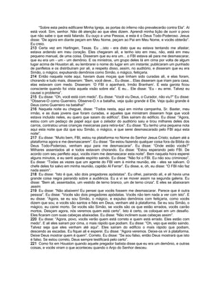 “Sobre esta pedra edificarei Minha Igreja, as portas do inferno não prevalecerão contra Ela”. Aí
está você. Sim, senhor. Não dê atenção ao que eles dizem. Aprendi minha lição de ouvir o povo
que não sabe o que está falando. Eu ouço a uma Pessoa, e esta é o Deus Todo-Poderoso. Jesus
disse: “De agora em diante peçam em Meu Nome, peçam ao Pai em Meu Nome, e vocês obterão”.
Eu creio.
213 Certa vez em Harlingen, Texas. Eu ...isto - era disto que eu estava tentando me afastar;
estava ardendo em meu coração. Eles chegaram ali, e tenho isto em meu, não, está em meu
pequeno manual, de uma coisa. Disseram que eu era um... o FBI estava ali para me desmascarar,
que eu era um - um - um demônio. E os ministros, um grupo deles lá em cima por volta de algum
lugar acima de Houston ali, eu lembrarei o nome do lugar em um instante; publicaram um punhado
de panfletos e os distribuíram por ali, a respeito disso, assim, no auditório, e disseram que eu era
Simão, o mágico, expulsando demônios como Simão, o mágico, feitiçaria.
214 Então naquela noite aqui, haviam duas moças que tinham sido curadas ali, e elas foram,
chorando e tudo mais, disseram: “Bem, você deve... Eu disse... Elas disseram que iriam para casa,
elas estavam com medo. Disseram: „O FBI o apanhará, Irmão Branham‟. E esta garota ficou
consciente quando foi vista aquela visão sobre ela”. E eu... Ele disse: “Eu - eu errei. Talvez eu
causei o problema”.
215 Eu disse: “Oh, você está com medo”. Eu disse: “Você viu Deus, o Curador, não viu?” Eu disse:
“Observe-O como Guerreiro. Observe-O n a batalha, veja quão grande é Ele. Veja quão grande é
Deus como Guerreiro na batalha!”
216 Naquela noite eu cheguei, disse: “Todos nesta, aqui em minha campanha, Sr. Baxter, meu
irmão, e as duas jovens que foram curadas, e aqueles que ministram disseram hoje que você
estava incluído neles, eu quero que saiam do edifício”. Eles saíram do edifício. Eu disse: “Agora,
estou com um pedaço de papel aqui que o zelador do auditório saiu e tirou milhares deles dos
carros, contratou umas crianças mexicanas para retira-los”. Eu disse: “Eu tenho uma pequena nota
aqui esta noite que diz que sou Simão, o mágico, e que serei desmascarado pelo FBI aqui esta
noite”.
217 Eu disse: “Muito bem, FBI, estou na plataforma no Nome do Senhor Jesus Cristo; subam até a
plataforma agora e me desmascarem”. Eu disse: “Se estou fazendo qualquer coisa fora da Bíblia do
Deus Todo-Poderoso, venham aqui para me desmascarar”. Eu disse: “Onde estão vocês?”
Milhares assentados ali e todos estavam chorando. Eu disse: “Estou esperando pelo FBI. De
acordo com seu panfleto aqui, vocês iriam me desmascarar esta noite”. Bem naquela hora esperei
alguns minutos, e eu senti aquele espírito saindo. Eu disse: “Não foi o FBI. Eu não sou criminoso”.
Eu disse: “Todas as vezes que um agente do FBI vem à minha reunião, ele - eles se salvam. O
chefe deles foi salvo em minha reunião, capitão Al Ferrar”. Eu disse, e, oh, eu disse: “O FBI não faz
nada assim”.
218 Eu disse: “Isto é que, são dois pregadores apóstatas”. Eu olhei, pairando ali, e ali havia uma
grande coisa negra pairando sobre a audiência. Eu a vi se mover assim na segunda galeria. Eu
disse: “Bem ali, assentados, um vestido de terno branco, um de terno cinza”. E eles se abaixaram
assim.
219 Eu disse: “Não abaixem! Eu pensei que vocês fossem me desmascarar. Parece que é outra
pessoa”. Eu disse: “Vocês são dois pregadores apóstatas. Vocês não tem nada a ver com isto”. E
eu disse: “Agora, se eu sou Simão, o mágico, e expulso demônios com feitiçaria, como vocês
dizem que sou, e vocês são santos e fiéis em Deus, venham até à plataforma. Se eu sou Simão, o
mágico, eu cairei morto. Se vocês são Simão, se vocês são os que estão errados, vocês cairão
mortos. Desçam agora, nós veremos quem está certo”. Isto é certo, os coloquei em um desafio.
Eles ficaram com suas cabeças abaixadas. Eu disse: “Não inclinem suas cabeças assim”.
220 Eu disse: “Agora, povo, vocês verão quem está correto e quem está errado. Eles estão com
medo”. E ali eles saíram por cima, o mais rápido que podiam. Eu disse: “Oh, vejo que estão saindo.
Talvez seja que eles venham até aqui”. Eles saíram do edifício o mais rápido que podiam,
descendo as escadas. Eu fiquei ali e esperei. Eu disse: “Agora veremos. Deixe-os vir à plataforma.
Deixe Deus mostrar quem é quem”. Correto. Eu disse: “Se sou falso, então Deus mostrará que isto
é falso. Se estou correto, Deus sempre testificará pelo certo”.
221 Como foi em Houston quando aquele pregador batista disse que eu era um demônio, e outras
coisas, e vocês viram o que aconteceu quando o Anjo do Senhor desceu.
 