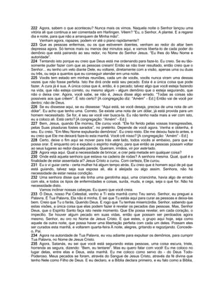 222 Agora, sabem o que aconteceu? Nunca mais os vimos. Naquela noite o Senhor lançou uma
vitória ali que continua a ser comentada em Harlingen. Vêem? “Eu, o Senhor, A plantei. E a regarei
dia e noite, para que não a arranquem de Minha mão”.
      Venham agora, rapazes; podem vir até o piano rapidamente?
223 Que as pessoas enfermas, ou os que estiverem doentes, venham ao redor do altar bem
depressa agora. Só temos mais ou menos dez minutos aqui, e vamos liberta-lo de cada poder do
demônio que está pairando ao seu redor, no Nome do Senhor Jesus. “Eu lhes do Meu Nome e
autoridade”.
224 Tentando isto porque eu creio que Deus está me ordenando para faze-lo. Eu creio. Se eu tão-
somente puder fazer com que as pessoas creiam! Então se não tiver resultado, então creio que o
Senhor... eu tenho um velo diante Dele, eu voltarei, diretamente com a visão, apenas uma ou duas
ou três, ou seja a quantos que eu conseguir atender em uma noite.
225 Vocês tem estado em minhas reuniões, cada um de vocês, vocês nunca viram uma dessas
vezes que não fosse perfeita. Isto lhe dirá onde está seu pecado. Esta é a única coisa que pode
fazer. A cura já é sua. A única coisa que é, então, é o pecado; talvez algo que você esteja fazendo
na vida, que não esteja correto, ou mesmo algum - algum demônio que o esteja segurando, que
não o deixa crer. Agora, você sabe, se não é, Jesus disse algo errado. “Todas as coisas são
possíveis aos que crêem”. É isto certo? [A congregação diz: “Amém” - Ed.] Então vai de você por
dentro; não de Deus.
226 Se eu dissesse aqui, se eu dissesse: “Aqui está, se você deseja, precisa de uma nota de um
dólar”. Eu acho que tenho uma. Correto. Se existe uma nota de um dólar, já está provida para um
homem necessitado. Se for, é seu se você vier busca-la. Eu não tenho nada mais a ver com isto,
eu a coloco ali. Está certo? [A congregação: “Amém” - Ed.]
227 Bem, Jesus, quando Ele morreu, Ele curou você. “Ele foi ferido pelas vossas transgressões,
pelas Suas pisaduras fostes sarados”, no pretérito. Depende de você agora. Venha e obtenha, é
seu. Eu creio. “Em Meu Nome expulsarão demônios”. Eu creio nisto. Ele me deixou faze-lo antes, e
eu creio que Ele me deixará faze-lo esta manhã. Você crê nisso? [A congregação: “Amém” - Ed.]
228 Certo, deixe o fim aqui se mover para trás este lado, todos vocês aí embaixo, para que eu
possa orar. E enquanto oro e expulso o espírito maligno, para que então as pessoas possam voltar
ao seus lugares ao redor daquela parede. Queiram, irmãos, vir por este lado.
229 Agora veja aqui. Qual a necessidade de brincar, e crer pela metade em qualquer coisa?
230 Onde está aquela senhora que estava na cadeira de rodas? A senhora mesma. Qual, qual é a
finalidade de estar assentada aí? Jesus Cristo a curou. Com certeza, Ele curou.
231 Eu o vi guiar certa - certa mulher há algum tempo atrás. Eu creio que é homem aqui de pé que
está guiando, talvez seja sua esposa ali, ela é aleijada ou algo assim. Senhora, não há
necessidade de estar nessa condição.
232 Uma senhora disse que ela tinha uma garotinha aqui, uma criancinha, havia algo de errado
com ela, e todos os tipos de enfermidades e coisas, surda, muda, e cega, seja o que for. Não há
necessidade disto.
      Vamos inclinar nossas cabeças. Eu quero que você creia.
233 Ó Deus, nosso Pai Celestial, venho a Ti esta manhã como Teu servo. Senhor, eu preguei a
Palavra. É Tua Palavra, Ela não é minha. E sei que Tu estás aqui para curar as pessoas e deixa-las
bem. Creio que Tu o farás, Querido Deus. E rogo que Tu tenhas misericórdia. Senhor, sabendo que
estas visões, a única coisa que elas podem fazer é revelar os pecados das pessoas. Mas, Senhor
Deus, que o Espírito Santo faça isto neste momento. Que Ele possa revelar, em cada coração, o
impecílio. Se houver algum pecado em suas vidas, então que possam ser perdoados agora
mesmo, Senhor, eu oro no Nome de Jesus Cristo. E que estes, o grupo aqui hoje, seja como
aquele da outra noite, que possa haver uma libertação perfeita com cada um deles. Possam eles
ser curados esta manhã, e voltarem quarta-feira À noite, alegres, gritando e regozijando. Concede-
o, Pai.
234 Agora na autoridade de Tua Palavra, eu vou adiante para expulsar os demônios, para cumprir
Tua Palavra, no Nome de Jesus Cristo.
235 Agora, Satanás, eu sei que você está segurando estas pessoas, uma coisa escura, triste,
horrenda as segura, dizendo: “Bem, eu tentarei”. Mas eu quero falar com você! Eu me coloco no
lugar delas, entre elas e Deus, esta manhã. Eu me coloco como servo do - do Deus Todo-
Poderoso. Meus pecados se foram, através do Sangue de Jesus Cristo, através da fé divina que
tenho Nele como Filho de Deus. E eu declaro, e a Bíblia declara primeiro, e eu falo como a Bíblia,
 