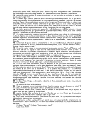 então nosso pastor trará a mensagem para a manhã, logo após esta parte do culto. E tentaremos
lhe dar a plataforma o mais rápido possível, por volta das onze horas, querendo o bom Senhor.
14 Agora há muitos pedidos. E constantemente eu - eu oro por todos, e em todas as partes, e
quero que orem por mim.
15 Eu tenho algo, a razão pela qual estou em casa por tanto tempo desta vez, é que estou
buscando o caminho divino de Deus para eu ir nos meus próximos trabalhos, conforme Lhe prometi
que faria. Agora, não estou tentando apressar o Senhor, porque Ele conhece todas as coisas, mas
estou Lhe pedindo para me mostrar uma visão do que devo fazer, ou onde será o meu próximo
passo. E desde que vim da África, houve apenas uma visão que aconteceu, e isso foi a outra
manhã, então ela veio duas ou três através do dia. E creio que Ele está perto agora.
16 As visões geralmente chegam em grupos. Se você já observeou na Bíblia, sobre o... nossos
irmãos dos dias passados, que geralmente um grupo de visões vinha a Daniel, ou a José, e então
havia um - um espaço ali que não havia nenhuma.
17 Eu muitas vezes tenho me perguntado se eu deveria realizar meus cultos, do modo que tenho
realizado. Apenas oro, oh, talvez e atenda uma ou duas dúzias por noite, ou algo assim, quando há
milhares esperando, e simplesmente continua vindo em meu coração que eu não deveria fazer
aquilo; que, Deus me deu a autoridade para - para colocar as enfermidades... para romper o poder
Satanás.
18 E não noite de quarta-feira, há uma semana, eu vim aqui no tabernáculo, e havia um grupo de
pessoas que haviam se reunido, então eu simplesmente prostrei, como, um velo diante do Senhor.
E disse: “Senhor, eu nunca saí...”
19 Eu tenho, muitas vezes, eu sempre questionei as pessoas; primeiro: “Você crê? Quanto você
crê? Você crê que sou capaz de fazer isto?” E todas estas coisas diferentes assim. E então - e
então eu esperava e os chamava na plataforma, e esperava até ter uma visão, via exatamente o
que estava acontecendo, então dizia exatamente o que era. Era tão devagar que, dificilmente
conseguia atender ao povo. Mas há poucos dias atrás, eu me perguntava...
20 Muitas vezes, estou de pé na plataforma, onde pode haver cem mil pessoas. E, de repente,
algo realmente audaz simplesmente forma-se em mim, e sigo em frente e chamo aquele demônio,
e o lanço fora. E eu penso: “Isto é estranho”. E entao aqui eu começo a pensar... Muitos de vocês
leram meu livrinho, sem dúvida todos aqui, e sobre muitos incidentes ali.
21 Eu os vi certa noite, em Portland, onde um demônio... E, oh, que coisa! Um homem pesando
trezentas libras, mais ou menos, e correu até a plataforma, e ele disse: “Bem, seu hipócrita!” Disse:
“Eu lhe mostrarei o quanto és homem de Deus!” Ele era um homem doente mental que tinha saído
do instituto. E ele correu até a plataforma e - e ia quebrar meu pescoço. E - e quinhentos
pregadores simplesmente se recuaram dele. E ele aprontou seu braço e disse: “Eu vou quebrar
cada osso de seu corpo!” E eu pesava cento e vinte e oito libras [58 kg - Trad.] E ele cerca de
trezentas [136 kg], com um imenso tórax, e, oh, que - que homem forte era ele, bem capaz de
cumprir sua ameaça. E no... Bem no meio disto, ora, havia algo se movendo sobre mim, e eu
simplesmente fui até onde ele estava. Ele disse: “Esta noite quebrarei cada osso em seu corpo de
aparência frágil!”
22 Eu disse: “No... Porque você desafiou o Espírito de Deus, esta noite você cairá a meus pés, no
Nome do Senhor”.
      Ali estavam as duas profecias feitas.
23 E ele se apressou em minha direção, disse: “Vou lhe mostrar aos pés de quem eu cairei!” E
ele cuspiu em minha face quando ele subiu, e aprontou seu enorme punho.
24 Na mesma hora eu disse: “Satanás, saia do homem”. E ele levantou seus braços e gritou, e
caiu a meus pés, até a polícia ter de tirá-lo dali.
25 Agora, ele não tinha nenhuma fé em mim. Ele não cria em mim. E vejo que é necessário
coragem para desafiar. Eu tenho orado por todos os que vem.
26 Outra noite haviam pessoas aqui, uma mulher não podia falar. Tão logo aquele poder maligno
foi desafiado, ela conversou normalmente.
27 E havia uma senhora aqui que tinha um grande papo em sua garganta. Eu simplesmente me
aproximei dela e disse: “Satanás, eu - eu tenho a autoridade para romper seu poder. Você tem que
sair dela”.
      Eu disse: “Ele saiu”. Eu disse: “A senhora crê nisto?”
      E ela disse: “Sim”.
 