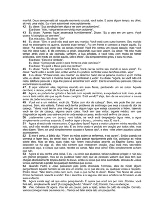 manhã. Deus sempre está ali naquele momento crucial, você sabe. E após algum tempo, eu olhei,
ali veio uma visão. Eu vi um automóvel indo rapidamente.
42 Eu disse: “Sua condição tem algo a ver com um automóvel”.
      Ela disse: “Não, nunca estive envolvida num acidente”.
43 Eu disse: “Apenas fiquei assentada humildemente”. Disse: “Eu a vejo em um carro. Você
quase foi atingida por um trem”.
      Ela, ela pulou. Ela disse: “Oh!”
44 Eu disse: “Sim, e você não está com seu marido. Você está com outro homem. Seu marido
está no estrangeiro na guerra, durante esse tempo”. Fui em frente e comecei a trazer aquilo. Eu
disse: “As coisas que você fez, as coisas imorais! Você lhe contou um pouco daquilo, mas você
não lhe disse tudo”. E ela começou a gritar, segurando sua face assim. Eu disse: “Há não muito
tempo atrás você ia ser operada, também, a sua amídala, e você ficou com medo de tomar
anestesia, com medo de contar aquilo, sob o efeito”. Ela simplesmente gritou e caiu no chão.
      Ela disse: “Esta é a verdade”.
      Eu disse: “Como pode você ir para frente na vida com isso?”
      Ela disse: “Eu pedi a Deus para me perdoar”.
45 Eu disse: “Você não pecou contra Deus. Você pecou contra seu marido e seus votos”. Eu
disse: “Você volte e acerte isso, então venha. Eu poderei controlar esse demônio então, veja”.
46 E eu disse: “Pr falar nisto, seu marido”, eu descrevi como ele se parecia, nunca o vi em minha
vida, eu disse: “ele tem a mesma coisa para confessar a você”. Eu disse: “Agora, se você não crê
nisto, telefone para ele e diga-lhe para se encontrar com você”. Ela foi e telefonou para ele. Eles se
encontraram na estrada.
47 E aqui voltaram eles, lágrimas rolando em suas faces, perdoando um ao outro. Aquele
demônio a deixou, então ela ficou livre. Está vendo?
48 Agora, eu poderia ter gritado e berrado com aquele demônio, e expulsado e tudo mais, e ele
nunca teria saído até que aquilo fosse corrigido. Está vendo? Veja, tem de se encontrar a causa
antes de poder encontrar a cura.
49 Você vai a um médico, você diz: “Estou com dor de cabeça”. Bem, ele pode lhe dar uma
aspirina. Bem, ela voltaria. Talvez você tenha problema de estômago que seja a causa da dor de
cabeça. Talvez você tenha uma infecção em algum lugar que esteja causando a febre, fazendo
você ter dor de cabeça, alguma outra coisa. Você tem que voltar, aquele médico tem que
diagnosticar aquele caso até encontrar onde esteja a causa, então você se livra da causa.
50 Justamente como um buraco num balde, se você está despejando água nele, a água
simplesmente continua vazando. É melhor tapar o buraco, primeiro, veja. E isto é...
51 Agora aí está onde me encontro. O que devo fazer? Agora a maior coisa em minha reunião, foi
isto, você não recebe oração por isto. E eu tinha orado e pedido em oração por todos eles, mas
eles dizem: “Bem, se você simplesmente tocasse e fizesse isto”, e eles - eles vêem aquelas coisas
acontecerem.
52 E isto é certo, a Bíblia diz: “Põem as mãos sobre os enfermos, e os curam”. Então quando se
começa a fazer isso, eu tentei isso, e os fazia passar rapidamente pela fila, colocava as mãos
sobre eles. Mas se eles, suas vidas não forem vasculhadas através do Espírito Santo, para
descobrir se há algo ali, eles não sentem que receberam oração. Aqui está meu secretário
assentado aqui, e coisas que sabe, recebe as cartas. Não está certo? Eles simplesmente acham
que não.
53 Agora aí sou contra uma coisa. E eu - eu creio que pudesse, talvez pudesse pregar; e não sou
um grande pregador, mas se eu pudesse fazer com que as pessoas vissem que elas tem que
chegar absolutamente limpas diante de Deus, então eu creio que teria autoridade, através de Jesus
Cristo, rompendo o poder de qualquer demônio que existe.
54 Quando Pedro e João passaram pela porta chamada Formosa, eles de modo algum
perguntaram àquele homem se ele era um crente, ou o que ele era, ou qualquer coisa a respeito.
Pedro disse: “Não tenho prata nem ouro, mas o que tenho te darei”. Disse: “No Nome de Jesus
Cristo de Nazaré, levanta e anda”. Ele o levantou e o segurou até seus artelhos se firmarem, e ele
saiu andando.
55 Agora existe algo ali que estou pesquisando. E quero que você ore por mim. Correto, você
fará isto, simplesmente orar? [A congregação diz: “Amém” -Ed.] Correto. Deus o abençoe.
56 Vire, Gênesis 22 agora. Vou ler um pouco, para a lição, antes do culto de oração. Correto,
vamos começar mais ou menos no... Vamos só falar sobre isto um pouquinho.
 