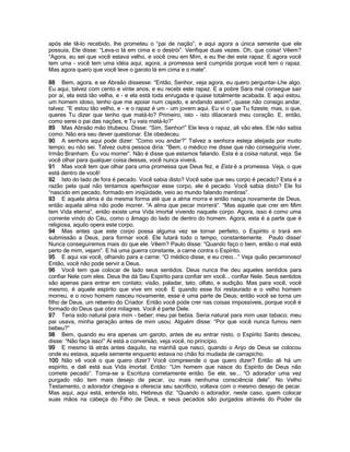 após ele tê-lo recebido, lhe prometeu o “pai de nação”, e aqui agora a única semente que ele
possuía, Ele disse: “Leva-o lá em cima e o destrói”. Verifique duas vezes. Oh, que coisa! Vêem?
“Agora, eu sei que você estava velho, e você creu em Mim, e eu lhe dei este rapaz. E agora você
tem uma - você tem uma idéia aqui, agora, a promessa será cumprida porque você tem o rapaz.
Mas agora quero que você leve o garoto lá em cima e o mate”.

88 Bem, agora, e se Abraão dissesse: “Então, Senhor, veja agora, eu quero perguntar-Lhe algo.
Eu aqui, talvez com cento e vinte anos, e eu recebi este rapaz. E a pobre Sara mal consegue sair
por aí, ela está tão velha, e - e ela está toda enrugada e quase totalmente acabada. E aqui estou,
um homem idoso, tenho que me apoiar num cajado, e andando assim”, quase não consigo andar,
talvez. “E estou tão velho, e - e o rapaz é um - um jovem aqui. Eu vi o que Tu fizeste, mas, o que,
queres Tu dizer que tenho que matá-lo? Primeiro, isto - isto dilacerará meu coração. E, então,
como serei o pai das nações, e Tu vais matá-lo?”
89 Mas Abraão mão titubeou. Disse: “Sim, Senhor!” Ele leva o rapaz, ali vão eles. Ele não sabia
como. Não era seu dever questionar. Ele obedeceu.
90 A senhora aqui pode dizer: “Como vou andar?” Talvez a senhora esteja aleijada por muito
tempo; eu não sei. Talvez outra pessoa diria: “Bem, o médico me disse que não conseguiria viver,
Irmão Branham. Eu vou morrer”. Não é disse que estamos falando. Esta é a coisa natural, veja. Se
você olhar para qualquer coisa dessas, você nunca viverá.
91 Mas você tem que olhar para uma promessa que Deus fez, e Esta é a promessa. Veja, o que
está dentro de você!
92 Isto do lado de fora é pecado. Você sabia disto? Você sabe que seu corpo é pecado? Esta é a
razão pela qual não tentamos aperfeiçoar esse corpo, ele é pecado. Você sabia disto? Ele foi
“nascido em pecado, formado em iniqüidade, veio ao mundo falando mentiras”.
93 E aquela alma é da mesma forma até que a alma morra e então nasça novamente de Deus,
então aquela alma não pode morrer. “A alma que pecar morrerá”. “Mas aquele que crer em Mim
tem Vida eterna”, então existe uma Vida imortal vivendo naquele corpo. Agora, isso é como uma
corrente vindo do Céu, como o âmago do lado de dentro do homem. Agora, esta é a parte que é
religiosa, aquilo opera este corpo.
94 Mas antes que este corpo possa alguma vez se tornar perfeito, o Espírito o trará em
submissão a Deus, para formar você. Ele lutará todo o tempo, constantemente. Paulo disse!
Nunca conseguiremos mais do que ele. Vêem? Paulo disse: “Quando faço o bem, então o mal está
perto de mim, vejam”. E há uma guerra constante, a carne contra o Espírito.
95 E aqui vai você, olhando para a carne: “O médico disse, e eu creio...” Veja quão pecaminoso!
Então, você não pode servir a Deus.
96 Você tem que colocar de lado seus sentidos. Deus nunca lhe deu aqueles sentidos para
confiar Nele com eles. Deus lhe dá Seu Espírito para confiar em você... confiar Nele. Seus sentidos
são apenas para entrar em contato; visão, paladar, tato, olfato, e audição. Mas para você, você
mesmo, é aquele espírito que vive em você. E quando esse foi restaurado e o velho homem
morreu, e o novo homem nasceu novamente, esse é uma parte de Deus; então você se torna um
filho de Deus, um rebento do Criador. Então você pode crer nas coisas impossíveis, porque você é
formado do Deus que obra milagres. Você é parte Dele.
97 Teria sido natural para mim - beber; meu pai bebia. Seria natural para mim usar tabaco; meu
pai usava, minha geração antes de mim usou. Alguém disse: “Por que você nunca fumou nem
bebeu?”
98 Bem, quando eu era apenas um garoto, antes de eu entrar nisto, o Espírito Santo desceu,
disse: “Não faça isso!” Aí está a conversão, veja você, no princípio.
99 E mesmo lá atrás antes daquilo, na manhã que nasci, quando o Anjo de Deus se colocou
onde eu estava, aquela semente enquanto estava no chão foi mudada de carrapicho.
100 Não vê você o que quero dizer? Você compreende o que quero dizer? Então ali há um
espírito, e dali está sua Vida imortal. Então: “Um homem que nasce do Espírito de Deus não
comete pecado”. Toma-se a Escritura corretamente então. Se ele, se... “O adorador uma vez
purgado não tem mais desejo de pecar, ou mais nenhuma consciência dele”. No Velho
Testamento, o adorador chegava e oferecia seu sacrifício, voltava com o mesmo desejo de pecar.
Mas aqui, aqui está, entenda isto, Hebreus diz: “Quando o adorador, neste caso, quem colocar
suas mãos na cabeça do Filho de Deus, e seus pecados são purgados através do Poder da
 