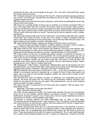 santificação de Deus, não há mais desejo ali de pecar”. Oh, é ali onde a Vida está! Então, aquilo
faz você um rebento de Jeová.
101 E Satanás não pode me ferir então sem ferir meu Pai. Você não pode ferir aquela garotinha ali
sem me ferir, eu lhe direi isso; não pode ferir seus filhos sem feri-lo. E, então: “Ele não deseja que
ninguém se perca ou sofra”.
102 Mas, agora, antes que esta carne aqui, antes que a carne possa ser aperfeiçoada, ela tem que
morrer como a alma morreu.
103 Nunca foi a vontade perfeita de Deus que as mulheres e os homens trouxessem filhos na
terra. Você sabia disto? Deus fez o homem, Ele mesmo, tirado do pó da terra. Após a queda...
Agora eu não discutirei sobre isto, porque vocês sabem que tenho várias opiniões estranhas acerca
disto. Mas, após a queda, então a mulher trouxe filhos ao mundo. Deus lhe disse: “Porque tiraste a
Vida do mundo, terás que trazê-la ao mundo”. Veja que tipo de vida era; segundo o sexo, o desejo,
carnalmente.
104 Mas então quando aquele corpo morre e volta à terra, ao pó da terra; então Deus tira o espírito
imortal dele, para o Reino de Deus, ou para Seu Trono, paraíso. E então na Segunda Vinda de
Jesus, minha mãe assentada ali e meu pai que partiu, nunca terão que ceder este outro corpo, mas
Deus moldará um que é perfeito e imortal, e não pode morrer.
105 Agora Abraão toma Isaque, e seguem em direção à montanha. Agora o versículo 9.
     E vieram ao lugar que Deus lhe dissera, e edificou Abraão ali um altar, e pôs em ordem a
lenha, e amarrou a Isaque seu filho, e deitou-o sobre o altar em cima da lenha.
106 Agora antes de irem, posso vê-los partindo; não disseram a Sara para onde estavam indo,
porque ela teria gritado. Eu creio que foi a fé de Abraão que realizou o milagre no ventre de Sara;
porque ela duvidou daquilo, até mesmo riu quando - quando Ele disse. Foi a fé de Abraão.
107 Portanto esta é a razão, diz: “A oração da fé salvará o doente”, a oração de um indivíduo. “A
oração feita por um justo pode muito em seus efeitos”. Oh, se você apenas soubesse que, em sua
mão, Cristo nos deu a autoridade, com Seu Nome, ao sermos cristãos, a arma mais poderosa que
o mundo já conheceu. Oração, ela até mesmo muda tudo. Ela muda a mente de Deus. Ela
realmente o fez. Após morte ser decretada a um homem, ele orou; Deus disse ao profeta: “Volte e
lhe diga que Eu o ouvi”. Veja aí, a oração, fique firme!
108 Perguntaram a Billy Graham, recentemente. Mattsson-Boze está lá hoje levando meu livro
para Billy Graham, em uma entrevista. Mas, e eles querem que eu os iga, ali em Washington agora,
naquele grande auditório. Podemos ir. Mas agora, será esta a vontade do Pai?
109 Eles acabaram de enviar ontem à noite, para ir a Wa-... ou na noite de anteontem, para ir a
Seattle, há uma grande reunião se realizando ali, e o capitão Al Ferrar e todos eles querem ir lá
agora, que eu vá. Eles tem uma reunião evangélica, querem uma. Mas é esta a vontade do Pai?
Esta é a coisa seguinte.
110 Chamaram-me, para um auditório, de graça, em Baltimore, com capacidade para dez mil
pessoas, não tenho que pagar nem um centavo por ele. Quinhentos ministros colocaram seus
nomes em um papel, lá em cima em casa agora: “Nós patrocinaremos, cem por cento. Estamos
todos em oração, em todos os lugares”.
111 Agora, Pai, onde Tu queres que eu vá?” Esse lugar será o seguinte. “Dize-me agora, e irei”.
Estão vendo? É isto.
      Billy disse: “Você sabe a que eu devo meu êxito?”
      Disse: “Não tenho nenhuma idéia”.
112 Disse: “Eu faço pequenas reuniões”. Ele soube destas reuniões. Ele saiu com uma pequena
tenda, foi ali em Los Angeles, apenas fazendo uma pequena reunião. E todos da Faculdade
Northwestern começaram a jejuar e orar. E Deus enviou cerca de quinze repórteres de jornais, e
anunciaram sua reunião, e isso se espalhou pela nação.
113 Quando a princípio comecei com estas declarações aqui, eu disse à minha igreja:
“Permaneçam de rosto inclinado e orem”. Deus começou a mover. De repente, soube de chamadas
que vinham da África, ao redor de todo o mundo. Como isto chegou lá? Eu não sei. A oração subiu.
      Ore! Cria quando você ora. É isto. Creia!
114 Abraão, quando ele era velho, ele creu. E Deus lhe disse para ir, e ele obedeceu. E ao sair a
caminho, posso vê-lo tomar os servos e as pequenas mulas,, e eles seguirem para alcançar o
monte de Deus. Oh, eu simplesmente gosto demais disto. Ouçam isto. Ele disse ao servo, ele
disse: “Fique aqui enquanto vamos além, e o rapaz e eu voltaremos”. Oh, oh, que coisa! Desculpe-
me, as vezes minhas emoções escapam de mim. “O rapaz e eu voltaremos”. (“Como? Eu não sei.
 