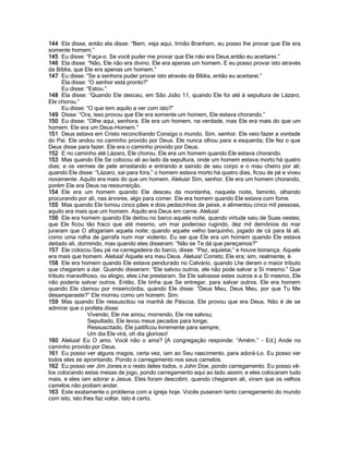144 Ela disse, então ela disse: “Bem, veja aqui, Irmão Branham, eu posso lhe provar que Ele era
somente homem.”
145 Eu disse: “Faça-o. Se você puder me provar que Ele não era Deus,então eu aceitarei.”
146 Ela disse: “Não, Ele não era divino. Ele era apenas um homem. E eu posso provar isto através
da Bíblia, que Ele era apenas um homem.”
147 Eu disse: “Se a senhora puder provar isto através da Bíblia, então eu aceitarei.”
      Ela disse: “O senhor está pronto?”
      Eu disse: “Estou.”
148 Ela disse: “Quando Ele desceu, em São João 11, quando Ele foi até à sepultura de Lázaro,
Ele chorou.”
      Eu disse: “O que tem aquilo a ver com isto?”
149 Disse: “Ora, isso provou que Ele era somente um homem, Ele estava chorando.”
150 Eu disse: “Olhe aqui, senhora. Ele era um homem, na verdade, mas Ele era mais do que um
homem. Ele era um Deus-Homem.”
151 Deus estava em Cristo reconciliando Consigo o mundo. Sim, senhor. Ele veio fazer a vontade
do Pai. Ele andou no caminho provido por Deus. Ele nunca olhou para a esquerda; Ele fez o que
Deus disse para fazer. Ele era o caminho provido por Deus.
152 E no caminho até Lázaro, Ele chorou. Ele era um homem quando Ele estava chorando.
153 Mas quando Ele Se colocou ali ao lado da sepultura, onde um homem estava morto há quatro
dias; e os vermes de pele arrastando e entrando e saindo de seu corpo e o mau cheiro por ali;
quando Ele disse: “Lázaro, sai para fora,” o homem estava morto há quatro dias, ficou de pé e viveu
novamente. Aquilo era mais do que um homem. Aleluia! Sim, senhor. Ele era um homem chorando,
porém Ele era Deus na ressurreição.
154 Ele era um homem quando Ele desceu da montanha, naquela noite, faminto, olhando
procurando por ali, nas árvores, algo para comer. Ele era homem quando Ele estava com fome.
155 Mas quando Ele tomou cinco pães e dois pedacinhos de peixe, e alimentou cinco mil pessoas,
aquilo era mais que um homem. Aquilo era Deus em carne. Aleluia!
156 Ele era homem quando Ele deitou no barco aquela noite, quando virtude saiu de Suas vestes;
que Ele ficou tão fraco que até mesmo, um mar poderoso rugindo, dez mil demônios do mar
juraram que O afogariam aquela noite; quando aquele velho barquinho, jogado de cá para lá ali,
como uma rolha de garrafa num mar violento. Eu sei que Ele era um homem quando Ele estava
deitado ali, dormindo, mas quando eles disseram: “Não se Te dá que pereçamos?”
157 Ele colocou Seu pé na carregadeira do barco, disse: “Paz, aquietai,” e houve bonança. Aquele
era mais que homem. Aleluia! Aquele era meu Deus. Aleluia! Correto, Ele era; sim, realmente, é.
158 Ele era homem quando Ele estava pendurado no Calvário, quando Lhe deram o maior tributo
que chegaram a dar. Quando disseram: “Ele salvou outros, ele não pode salvar a Si mesmo.” Que
tributo maravilhoso, ou elogio, eles Lhe prestaram. Se Ele salvasse estes outros e a Si mesmo, Ele
não poderia salvar outros. Então, Ele tinha que Se entregar, para salvar outros. Ele era homem
quando Ele clamou por misericórdia, quando Ele disse: “Deus Meu, Deus Meu, por que Tu Me
desamparaste?” Ele morreu como um homem. Sim.
159 Mas quando Ele ressuscitou na manhã de Páscoa, Ele provou que era Deus. Não é de se
admirar que o profeta disse:
                 Vivendo, Ele me amou; morrendo, Ele me salvou;
                 Sepultado, Ele levou meus pecados para longe;
                 Ressuscitado, Ele justificou livremente para sempre;
                 Um dia Ele virá, oh dia glorioso!
160 Aleluia! Eu O amo. Você não o ama? [A congregação responde: “Amém.” - Ed.] Ande no
caminho provido por Deus.
161 Eu posso ver alguns magos, certa vez, iam ao Seu nascimento, para adorá-Lo. Eu posso ver
todos eles se aprontando. Pondo o carregamento nos seus camelos.
162 Eu posso ver Jim Jones e o resto deles todos, o John Doe, pondo carregamento. Eu posso vê-
los colocando estas mesas de jogo, pondo carregamento aqui ao lado assim, e eles colocaram tudo
mais, e eles iam adorar a Jesus. Eles foram descobrir, quando chegaram ali, viram que os velhos
camelos não podiam andar.
163 Este exatamente o problema com a igreja hoje. Vocês puseram tanto carregamento do mundo
com isto, isto lhes faz voltar. Isto é certo.
 