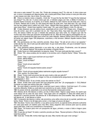 três anos e seis meses?” Eu creio. Diz: “Onde ele conseguiu isso?” Eu não sei. A única coisa que
sei, o corvo o conseguia em alguma parte, ele o trazia para Elias, Elias comeu e viveu por três anos
e seis meses com isso. Isto é certo. Eu creio nisto.
88 Esta é a mesma coisa a respeito...Você diz: “O que lhe faz tão feliz? O que lhe faz balançar
seu braço?” Eu não sei. A única coisa que sei, o Calvário pagou por Isto, a Bíblia O ensinou, o
Espírito Santo O trouxe, eu O tenho, eu O tenho. Aleluia! Eu nem mesmo sei de onde vem, mas eu
O tenho. Aleluia! Isto é certo. Eu não posso lhe dizer de onde vem, mas está aqui. Oh, que coisa!
Isto faz seu paletó servir melhor em você. Claro. Aleluia! Não fique agitado. Isso significa “louvado
seja nosso Deus.” Amém! Isso significa “assim seja.” Oh, que coisa! Seguro, é isto. Eu não sei...
89 E eles disseram que ele estava louco, assentado ali em cima? Oh! Chega uma...Chegando a
hora de comer, aqui vem o portador de cor, diz: “Aqui está, Elias. Aqui está seu café da manhã.”
Ora, ele estava melhor do que a metade das pessoas aqui esta noite. Eu imagino que não há
muitos aqui esta noite que possuem empregados de cor. Mas ele tinha alguns empregados de cor,
alguns corvos trazendo-lhe algo para comer em cada refeição. Aleluia! Glória! Deus tinha uma sala
de jantar em algum lugar; Ele preparava, cozinhava, e lhe enviava. Aleluia! Aquele mesmo Deus
vive e reina hoje.
90 Ele permaneceu em Seu caminho provido. Deus disse: “Vá até ali em cima e se assente,”
então ele fez isto. Isto é tudo que ele sabia fazer. O que você acha disto, crê que é verdade? Isso é.
Amém. Sim, senhor.
91 Uma garotinha estava descendo a rua certo dia, e ela disse...Finalmente, uma tal pessoa
disse... “Oh, aleluia! Aleluia!” Ela acabou de receber o Espírito Santo.
92 Então havia um infiel assentado na esquina, disse: “Por que você está tão feliz, jovem?”
93 Disse: “Oh, Jesus acabou de me salvar e me encheu com o Espírito Santo.” Disse: “Estou tão
feliz.”
       Disse: “Veja, o que é que você tem em sua mão?”
       Disse: “Minha Bíblia.”
       Disse: “Você crê Nela?”
       “Claro.”
       Disse: “Você crê em toda Ela?”
       “Toda Ela.”
       Disse: “Você crê naquela história sobre Jonas?”
       “Sim.”
94 Disse: “Você crê que aquela baleia realmente engoliu aquele homem?”
       “Sim, senhor. Eu creio nisto.”
95 Disse: “Como você vai provar isto de outro modo a não ser pela fé?”
96 Ela disse: “Bem, quando eu chegar no Céu eu simplesmente perguntarei ao Irmão Jonas.” [A
congregação ri - Ed.]
97 O infiel lhe disse: “E se o Irmão Jonas não estiver no Céu?”
98 Disse: “Então será você quem terá que perguntar para ele.” [A congregação ri - Ed.] Aleluia!
Somente um lugar que sobrou para ele, o inferno.
99 Se você rejeita o caminho de Deus, você tem que ir para o inferno. Você tem que ir. É o único
caminho diferente. Então ou você está num caminho ou no outro. Amém. Correto.
100 Eu posso vê-lo lá, assentado e os corvos lhe trazendo coisas para comer.
101 Desceu de lá. Ele desceu a colina, um dia. E Deus disse: “Agora o poço secou. Eu quero que
você desça ali na casa de uma viúva.” Que lugar para um pregador ir! Deus lhe disse para ir!
Aquele foi o caminho provido. Ele desceu ali. E ela tampouco era uma israelita. Não, ela não era. E
ela desceu ali...E ele desceu a colina.
102 E enquanto ele descia a colina, ele encontrou uma velha viúva de pé no quintal, partindo sua
lenha. Disse: “Entre e me dê algo para comer, e me traga um pouco de água.”
103 Ela disse: “Como vive o Senhor, e sua alma nunca morre, eu apenas tenho alimento suficiente
em casa para fazer um bolinho para meu filho. Estou pegando dois cavacos para que eu possa
assar este bolo, e ele e eu comeremos e morreremos.”
104 Disse: “Vá buscar para mim um pouquinho de água, primeiro, e asse o bolo e traga-o para
mim.” Aleluia.
105 O que ela vai fazer? Aí está o caminho provido por Deus. “Buscai primeiro o Reino de Deus e
toda Sua justiça.”
106 Você diz: “Irmão Bill, minha mãe fugiu de casa. Meu marido não quer viver comigo.”
 