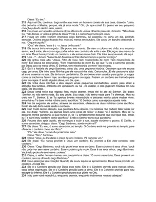 Disse: “Eu irei.”
215 Aqui sai Ele, continua. Logo então aqui vem um homem correto de sua casa, dizendo: “Jairo,
não perturbe o Mestre, porque, ela já está morta.” Oh, oh, que coisa! Eu posso ver seu pequeno
coração pulando dentro dele, assim.
216 Eu posso ver aqueles amáveis olhos afáveis de Jesus olhando para ele, dizendo: “Não disse
Eu: „Não temas, e verás a glória de Deus‟?” Ele é o caminho provido por Deus.
217 Havia um velho homem chamado cego Bartimeu, se assentou na porta um dia, pedindo
esmolas. O clima estava ficando frio, mais ou menos em outubro. Ele ouviu um barulho descendo a
rua. “O que é aquilo?”
      “Ora,” ele disse, “este é o - o Jesus de Nazaré.”
218 Ele nunca tinha enxergado...Ele puxou seu manto. Ele nem o colocou no chão, e o arrumou
assim, você sabe, ele como cego podia achar seu caminho de volta a ele. Ele jogou seu manto de
um lado. Deus havia provido um caminho, e ele estava atrás disto. Ele tinha se apressado até aqui.
219 Uns...?... diziam: “Assenta-te! Assenta-te! Ele não tem tempo a perder contigo.”
220 Ele gritou mais alto: “Jesus, Filho de Davi, tem misericórdia de mim! Tem misericórdia de
mim!” Ele estava se esforçando. “Tem misericórdia de mim! Eu sei que Tu és o caminho provido
por Deus para os meus olhos. Ó Senhor, tem misericórdia de mim!” Isto é certo.
221 Eu li a história do cego Bartimeu, certo dia, uma pequena história. Disseram que ele estava
cego por anos. Ele tinha uma filhinha que ele nunca tinha visto. Certa noite...E ele costumava subir
ali e se assentar na rua. Ele tinha um cordeirinho. Os cordeiros eram usados para guiar os cegos
como os cachorros fazem hoje; os cães que guiam os cegos. Faziam um cordeiro ser treinado para
guiar os cegos. E então alguém disse, um dia, que...
222 Ele tinha duas rolinhas e elas davam umas pequenas cambalhotas, assim, para atrair a
atenção dos turistas, entrando em Jerusalém, ou na - na cidade, e eles jogavam moedas em seu
copo. Ele era cego.
223 Então certa noite sua esposa ficou muito doente, então ele foi ate ao Senhor. Ele disse:
“Senhor, eu não tenho nada. Eu sou pobre. Sou cego. Não tenho nada para Te oferecer. Mas eu
creio em Ti, Senhor. E se Tu apenas tiveres misericórdia e deixares minha pobre mulher viver,
amanhã eu Te darei minha rolinha como sacrifício.” O Senhor curou sua esposa aquela noite.
224 No dia seguinte ele voltou, através do sacerdote, ofereceu as duas rolinhas como sacrifício.
Então ele não tinha nada senão o cordeiro.
225 Não muito depois daquilo, sua garotinha ficou doente. Os médicos não podiam fazer nada por
ela. Ele disse: “Senhor, eu apenas tenho uma coisa de resto,” e disse, “é o cordeiro. Mas se Tu
deixares minha garotinha, a qual nunca vi, se Tu simplesmente deixares que ela fique boa, então
eu Te darei meu cordeiro como sacrifício.” Então o Senhor curou sua garotinha.
226 Poucos dias após aquilo, ele começou a subir a rua, aquele cordeiro o guiava. E Caifás, o
sumo sacerdote, chegou, disse: “Cego Bartimeu, aonde você vai?”
227 Ele disse: “Eu vou, ó sumo sacerdote, ao templo. O Cordeiro está me guiando ao templo; para
oferecer o cordeiro como sacrifício.”
      “Oh,” ele disse, “você não pode fazer isso.”
      Disse: “Sim,” Bartimeu.
228 Disse: “Aqui, eu lhe darei o preço de um cordeiro. Vá comprar um.”
229 Ele disse: “Eu nunca prometi a Deus um cordeiro. Eu prometi a Ele este cordeiro, este
cordeiro.”
230 Disse: “Cego Bartimeu, você não pode levar esse cordeiro. Esse cordeiro é seus olhos. Você
não pode ver sem esse cordeiro. Esse cordeiro guia você. Esse é os seus olhos, cego Bartimeu.
Você não pode oferecer esse cordeiro.”
231 Disse, o velho homem tremeu um pouquinho e disse: “Ó sumo sacerdote, Deus proverá um
cordeiro para os olhos do cego Bartimeu.”
232 Deus abençoe seu coração! Quando ele ouviu aquilo se aproximando; Deus havia provido um
cordeiro. Aí está Ele.
233 Ele é o Cordeiro provido por Deus esta noite. Ele é o Cordeiro provido para nossos olhos,
seus olhos espirituais. Ele é o Cordeiro provido para a alma. Ele é o Cordeiro provido para seu
escape do inferno. Ele é o Cordeiro provido para sua glória no Céu.
234 Não quer você recebê-Lo, enquanto oramos, enquanto inclinamos nossas cabeças?
 