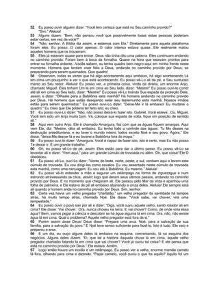 52    Eu posso ouvir alguém dizer: “Você tem certeza que está no Seu caminho provido?”
      “Sim.” Aleluia!
53 Alguns dizem: “Bem, não pensou você que possivelmente todas estas pessoas poderiam
estar certas, em vez de você?”
54 “Não, senhor. A Bíblia diz assim, e estamos com Ela.” Diretamente para aquela plataforma
foram eles. Eu posso...O calor apenas...O calor intenso estava quase...Ele realmente matou
aqueles homens que os trouxeram.
55 Eles já estavam quase para entrar. Deus não tinha dito uma palavra. Eles continuam andando
no caminho provido. Foram bem à boca da fornalha. Quase na hora que estavam prontos para
entrar na fornalha ardente...Vocês sabem, eu tenho quadro bem negro aqui em minha frente neste
momento. Homens que tentam viver fiéis a Deus, andando no caminho provido por Deus; se
preparando para serem queimados. Que quadro!
56 Observem, todas as vezes que há algo acontecendo aqui embaixo, há algo acontecendo Lá
em cima um pouquinho e ver o que está acontecendo. Eu posso vê-Lo ali de pé, e Seu suntuoso
manto ao Seu redor. Aleluia! Eu posso ver, a primeira coisa, vindo da direita, um enorme Anjo,
chamado Miguel. Eles tinham Um lá em cima ao Seu lado, dizer: “Mestre!” Eu posso ouvi-lo correr
até ali em cima ao Seu lado, dizer: “Mestre!” Eu posso vê-Lo tirando Sua espada da proteção Dela,
assim, e dizer: “Olhaste para a Babilônia esta manhã? Há homens andando no caminho provido
por Deus. Há homens que estão desejando selar seu testemunho esta manhã. Nossos irmãos
estão para serem queimados.” Eu posso ouvi-Lo dizer: “Deixe-Me ir lá embaixo! Eu mudarei o
quadro.” Eu creio que Ele poderia ter feito isto; eu creio.
57 Eu posso ouvi-Lo dizer: “Não, não posso deixá-lo fazer isto. Gabriel, Você esteve...Ou, Miguel,
Você tem sido um Anjo muito bom. Vá, coloque sua espada de volta, fique em posição de sentido
ali.”
58 Aqui vem outro Anjo. Ele é chamado Amargura; faz com que as águas fiquem amargas. Aqui
vem Ele, diz: “Mestre, olha ali embaixo. Eu tenho todo o controle das águas. Tu Mo destes na
destruição antediluviana, e eu lavei o mundo inteiro, todos exceto Noé e seu povo. Agora,” Ele
disse, “deixa-Me descer lá e eu lavarei a Babilônia fora do mapa.”
59 Eu posso ouvi-lo dizer: “Amargura, Você é capaz de fazer isto, isto é certo, mas Eu não posso
Te deixar ir. É um grande trabalho.”
60 Oh, eu posso vê-Lo de pé, assim. Eles estão para dar o último passo. Eu posso vê-Lo se
levantar ali e dizer: “Vem aqui,” para um grande cúmulo de trovoada no além. Oh, que coisa! Ele O
obedeceu.
61 Eu posso vê-Lo, ouvi-Lo dizer: “Vento do leste, norte, oeste, e sul, venham aqui e levem este
cúmulo de trovoada. Eu vou dirigi-los como cavalos. Eu vou assentado neste cúmulo de trovoada
esta manhã, como uma carruagem. Eu vou até à Babilônia. Eu mesmo.” Aleluia!
62 Eu posso vê-lo estender a mão e segurar um relâmpago na forma de ziguezague e num
estrondo atravessando os céus, assim; logo que deram seus últimos passos, andando no caminho
provido por Deus. E no momento que chegaram ali, Ele passou pelo Mar da Vida e apanhou uma
folha de palmeira, e Ele estava de pé ali embaixo abanando a cinza deles. Aleluia! Ele sempre está
ali quando o homem anda no caminho provido por Deus. Sim, senhor.
63 Certa vez havia um velho pregador “charlatão,” um velho pregador da santidade há tempos
atrás, há muito tempo atrás, chamado Noé. Ele disse: “Você sabe, vai chover, virá uma
tempestade.”
64 Eu posso ouvir o povo sair por ali e dizer: “Diga, você ouviu aquele velho, santo rolador ali em
cima? Ele disse: „Vai chover.‟ Ora, nunca choveu na terra. E vai chover? Como, de onde viria essa
água? Bem, vamos pegar a ciência e descobrir se há água alguma lá em cima. Ora, não, não existe
água lá em cima. Qual o problema? Aquele velho pregador está fora de si.”
65 Porém assim disse Deus! Deus disse: “Prepare uma arca. Noé, para a salvação de sua
família, para a salvação do povo.” E Noé teve senso suficiente para fazê-lo. Isto é tudo. Ele veio e
preparou a arca.
66 E um dia, eu ouço alguns deles lá embaixo na esquina, conversando, lá na esquina dos
negócios. Alguns deles dizem: “Ei, que tal a história daquela chuva lá em cima, aquele velho
pregador charlatão falando lá em cima que vai chover? Você já ouviu tal coisa? E ele pensa que
está no caminho provido por Deus.” Ele estava. Amém.
67 Logo então houve um trovão e um relâmpago. Eu posso ver a velha, enorme mamãe camelo
lá fora, olhando para cima e dizendo: “Papai camelo, você ouviu o que foi aquilo? Aquilo foi um
 