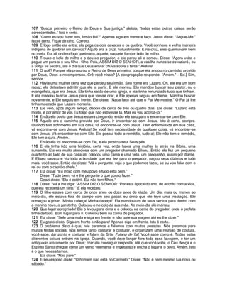 107 “Buscai primeiro o Reino de Deus e Sua justiça,” aleluia, “todas estas outras coisas serão
acrescentadas.” Isto é certo.
108 “Como eu vou fazer isto, Irmão Bill?” Apenas siga em frente e faça. Jesus disse: “Segue-Me.”
Isto é certo. Fique de olho. Correto.
109 E logo então ela entra, ela pega os dois cavacos e os quebra. Você conhece e velha maneira
indígena de quebrar um cavaco? Aquilo era a cruz, naturalmente. E na cruz, eles queimavam bem
no meio. Era ali onde o fogo queimava, aquele, naquele forno e bolo de milho.
110 Trouxe o bolo de milho e o deu ao pregador, e ele parou ali e comeu. Disse: “Agora volte e
pegue um para si e seu filho - filho. Pois, ASSIM DIZ O SENHOR, a vasilha nunca se esvaziará , ou
a botija se secará, até o dia que Deus enviar chuva sobre a terra.” Aleluia!
111 O quê? Porque ela procurou o Reino de Deus primeiro, porque ela andou no caminho provido
por Deus, Deus a recompensou. Crê você nisso? [A congregação responde: “Amém.” - Ed.] Sim,
senhor.
112 Havia uma mulher certa vez que perdeu seu irmão. Seu nome era Lázaro. Oh, ele era um bom
rapaz; ela detestava admitir que ele ia partir. E ele morreu. Ela mandou buscar seu pastor, ou o
evangelista, que era Jesus. Ela tinha saído de uma igreja, e ela tinha renunciado tudo que tinham.
E ela mandou buscar Jesus para que viesse orar, e Ele apenas seguiu em frente. Mandou buscar
novamente, e Ele seguiu em frente. Ele disse: “Nada faço até que o Pai Me mostre.” O Pai já lhe
tinha mostrado que Lázaro morreria.
113 Ele veio, após algum tempo, depois de cerca de três ou quatro dias. Ele disse: “Lázaro está
morto, e por amor de vós Eu folgo que não estivesse lá. Mas eu vou acordá-lo.”
114 Então ela ouviu que Jesus estava chegando, então ela saiu para o encontrar-se com Ele.
115 Aquele era o caminho provido por Deus, ir encontrar-se com Jesus. Isto é certo, sempre.
Quando tem sofrimento em sua casa, vá encontrar-se com Jesus. Tem enfermidade em sua casa,
vá encontrar-se com Jesus. Aleluia! Se você tem necessidade de qualquer coisa, vá encontrar-se
com Jesus. Vá encontrar-se com Ele. Ele possui todo o remédio, tudo aí; Ele não tem o remédio,
Ele tem a cura. Amém.
      Então ela foi encontrar-se com Ele, e ela prostou-se a Seus pés.
116 E ela tinha lido uma história, certa vez, onde havia uma mulher lá atrás na Bíblia, uma
sunamita. Ela era muito atenciosa com um pregador chamado Eliseu. Então ela fez um pequeno
quartinho ao lado de sua casa ali, colocou uma cama e uma vela, um banquinho, assim por diante.
E Eliseu passou e viu toda a bondade que ela fez para o pregador, pagou seus dízimos e tudo
mais, você sabe. Então ele disse: “Vá e pergunte, veja o que podemos fazer, se eu vou falar com o
rei ou com o capitão chefe.”
117 Ela disse: “Eu moro com meu povo e tudo está bem.”
      Disse: “Tudo bem, vá e lhe pergunte o que posso fazer.”
      Geazi disse: “Ela é estéril. Ela não tem filhos.”
118 Disse: “Vá e lhe diga: “ASSIM DIZ O SENHOR: „Por esta época do ano, de acordo com a vida,
que ela receberá um filho.‟” E ela recebeu.
119 O filho estava com cerca de onze anos ou doze anos de idade. Um dia, mais ou menos ao
meio-dia, ele estava fora do campo com seu papai, eu creio que ele teve uma insolação. Ele
começou a gritar: “Minha cabeça! Minha cabeça!” Ela mandou um de seus servos para dentro com
o menino novo, o garotinho. Colocou-o no colo de sua mãe. Ao meio-dia ele morreu.
120 Que lugar apropriado! Ela o levou para cima e o colocou na cama do pregador, onde o profeta
tinha deitado. Bom lugar para ir. Colocou bem na cama do pregador.
121 Ela disse: “Sele uma mula e siga em frente, e não pare sua viagem até eu lhe dizer.”
122 Eu gosto disso. Siga em frente e não pare! Apenas siga em frente. Isto é certo.
123 O problema disto é que, nós paramos e falamos com muitas pessoas. Nós paramos para
muitas festas sociais. Nós temos tanto costurar e costurar, e organizam uma reunião de costura,
você sabe, dar ponto e costurar e falam da Srta. Fulana de Tal. Você sabe como é. Todas estas
diferentes coisas entram na igreja. Quando, você deve lançar fora toda essa lavagem, e ter um
antiquado avivamento por Deus; orar até conseguir resposta, até que você volte, o Céu desça e o
Espírito Santo chegue como um vento veemente e impetuoso e encha o lugar e o povo. Amém. Isto
é o que necessitamos.
      Ela disse: “Não pare.”
124 E seu esposo disse: “O homem não está no Carmelo.” Disse: “Não é nem mesmo lua nova ou
sábado.”
 