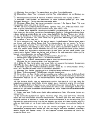 125 Ela disse: “Está tudo bem.” Ela queria chegar ao profeta. Então ela foi direito.
126 Eliseu olhou e disse: “Aqui vem aquela sunamita. Algo está errado com ela; eu não seu o que
é.”
127 Ela se aproximou correndo. E ele disse: “Está tudo bem contigo e teu esposo, teu filho?”
128 Ela disse: “Está tudo bem.” Eu gosto disto. Ela tomou o caminho provido por Deus. Disse:
“Tudo está bem agora.” E então ela começou a revelar aquilo.
129 Ele disse a Elias, disse: “Vai, toma meu cajado e coloca-o...” Ou, disse a Geazi: “Vai, toma
meu cajado e coloca-o em cima do menino.”
130 Mas ela disse: “Eu não vou te deixar.” Então o profeta voltou, orou, andou de um lado para o
outro no quarto, deitou seu corpo sobre o menino morto, e ele voltou a viver.
131 A mulher, Marta, sabia que a sunamita compreendia que Deus estava em Seu profeta. E se
Deus estava em Seu profeta, com certeza Deus estava em Seu Filho. Então se ela pudesse chegar
a Jesus ela teria o remédio. Então ela correu e caiu diante Dele. Ela disse: “Senhor, se...” Isto é o
que Ele era. “Senhor, se Tu estivesses aqui, meu irmão não teria morrido. Mas mesmo agora, seja
o que for que Tu pedires a Deus, Deus o fará.” Oh, eu gosto disto. “Mesmo agora, seja o que for
que Tu pedires a Deus, Deus fará.”
132 Isto é bom esta noite. Você diz: “Eu sou um pecador, Irmão Branham.” Mesmo agora, seja o
que for que você pedir a Deus, Deus o fará. “Tem misericórdia de mim, um pecador,” e Ele fará
isso. Se você está enfermo: “Tem misericórdia de mim, Senhor,” e Ele fará isso mesmo agora.
Você diz: “O médico me desenganou; mas, mesmo agora. Senhor! Eu não tenho andado por cinco
anos; mas, mesmo agora, Senhor! Não tenho escutado nada, pois nem seu desde quando; mesmo
agora, Senhor. Não tenho falado uma palavra em, eu nem posso lhe dizer desde quando, mas
mesmo agora, Senhor.” Seja o que for que pedir a Deus, e Ele está assentado à destra do Pai,
fazendo intercessões sobre sua confissão. Aleluia!
      Disse: “Mesmo agora, seja o que for que pedires a Deus, Deus o fará.”
133 Ele Se ajeitou um pouquinho, disse: “Teu irmão ressuscitará.”
134 Disse: “Oh, sim, Senhor, na ressurreição geral no último dia, ele ressuscitará.”
      Ele disse: “Eu sou a ressurreição e a Vida.” Oh, que coisa!
135 A Bíblia diz: “Não havia beleza para se ver Nele, um pequeno Companheiro de aparência
débil.” Mas Ele disse...Quando Ele Se endireitou, ali estava Deus.
136 Ele disse: “Agora teu irmão ressuscitará novamente.” Disse: “Eu sou a ressurreição e a Vida,”
disse Deus. “Aquele que crê em Mim nunca morrerá. Crês tu isto?”
137 Ela disse: “Sim, Senhor. Eu creio que Tu és o Filho de Deus o qual viria ao mundo.”
138 Disse: “Onde o colocaste?” Ali foi Ele para o túmulo. Jesus chorou.
139 Uma mulher me disse há não muito tempo atrás...uma mulher muito boa, da Ciência Cristã
que não cria que Jesus era o...e Deidade. Ela cria que Ele era um profeta. Ela cria que Ele era um
bom homem, mas que Ele não - Ele não era nascido de uma virgem. Eles negam o nascimento
virginal.
140 Não somente aquilo, mas um levantamento mostrou que oitenta e cinco por cento dos
pregadores protestantes dos Estados Unidos alegam que o nascimento virginal foi uma farsa.
Certo. Eu poderia facilmente fazer isso, eu poderia facilmente pensar isso pela forma que vocês
vivem. Isto é exatamente a verdade, criam que era uma farsa. E uma porcentagem maior do que
essa não cria que Jesus visivelmente retornaria outra vez. Não é de se admirar que necessitemos
de um reavivamento.
141 Irmão, ouça aqui. Vocês ouvem tanto sobre reavivamento, hoje. Nós nunca tivemos um
reavivamento.
142 Eu acompanhei outro homem, aqui há não muito tempo atrás, onde falam muito sobre isto.
Disse: “Ele foi a uma cidade e teve cinco mil conversões.” Nós fomos bem atrás dele, (não eu) um
grupo de ministros, e pegaram os cartões e os buscaram novamente, e em um período de trinta
dias eles não puderam encontrar trinta dos que alegaram ser salvos. Você sabe o que eu acho? Eu
acho que é convicção em vez de conversão, quando um homem nasce novamente do Espírito de
Deus.
143 O que presenciamos hoje não é de uma reunião prolongada, mas de um antiquado
reavivamento do Espírito Santo enviado por Deus; uma religião antiquada, verdadeira, que mata o
pecado, lavada pelo Sangue. Amem. Faz você devolver aquelas ferramentas de pneu e faz
arrepender. Isto é certo.
 