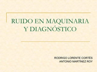 RUIDO EN MAQUINARIA
Y DIAGNÓSTICO
RODRIGO LORENTE CORTÉS
ANTONIO MARTÍNEZ ROY
 