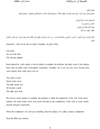 :‫کورس‬
(‫عربی‬ ‫قرآنی‬
1952
)
‫خزاں‬:‫سمسٹر‬
،
2020
‫ء‬
2
‫الكائن‬ ‫اكتمال‬
‫يكم‬ ‫وبعضها‬ ، ‫ا‬
‫أفعاال‬ ‫تتطلب‬ ‫العبارات‬ ‫بعض‬ ‫لكن‬ ، ‫أشياء‬ ‫على‬ ‫الجمل‬ ‫تحتوي‬
.‫مكمل‬ ‫وبعضها‬ ، ‫مفعولها‬ ‫إلى‬ ‫باإلضافة‬ ، ‫معناها‬ ‫ل‬
.‫تشارلز‬ ‫شاشة‬ ‫بإعداد‬ ‫المعلم‬ ‫قام‬
.‫له‬ ‫كرئيس‬ ‫رام‬ ‫انتخب‬
.‫الجنون‬ ‫إلى‬ ‫دفعته‬ ‫األمل‬ ‫خيبة‬
.‫مًلك‬ ‫اسم‬ ‫عليها‬ ‫أطلقوا‬
‫الذي‬ ‫اإلكمال‬ ‫على‬ ‫ُطلق‬‫ي‬ .‫وأغراضه‬ ‫هذا‬ ، ‫رام‬ ، ‫تشارلز‬ ‫والمًلك‬ ‫المجنون‬ ، ‫الرئيس‬ ، ‫اإلنجاز‬ ‫على‬ ‫اإلشراف‬ ‫إليكم‬
‫اكتمال‬ ‫ما‬ ‫كائن‬ ‫عن‬ ‫ما‬ ‫ا‬‫ا‬‫ئ‬‫شي‬ ‫يقول‬
.‫الكائن‬
Intransitive verbs do not take an object. Examples are given below
.
Fire burns
.
He sat on the floor
.
The old man laughed
.
Some intransitive verbs require a word or phrase to complete the predicate and make sense of the sentence.
Such verbs are called verbs of incomplete predication. Examples are: is, am, are, was, were, become, look,
seem, appear, taste, smell, grow, turn etc
.
The earth is round
.
Honey tastes sweet
.
The milk turned sour
.
He became a monk
.
The night grew dark
.
The word or words required to complete the predicate is called the complement of the verb. In the above
sentence, the words round, sweet, sour, monk and dark are the complements of the verbs is, tastes, turned,
became and grew respectively
.
When the complement of a verb says something about the subject, it is called a subject complement
.
Read the following sentence
.
 