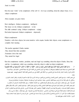 :‫کورس‬
(‫عربی‬ ‫قرآنی‬
1952
)
‫خزاں‬:‫سمسٹر‬
،
2020
‫ء‬
3
Susie is a writer
.
Here the noun ‘writer’ is the complement of the verb ‘is’. As it says something about the subject Susie, it is a
subject complement
.
More examples are given below
.
She is intelligent. (Subject complement – intelligent)
This house is to let. (Subject complement – to let)
The child continued crying. (Subject complement – crying)
She looked depressed. (Subject complement – depressed)
Object complements
Transitive verbs have objects, but some transitive verbs require, besides their objects, some complements to
complete their meaning
.
The teacher appointed Charles monitor
.
They elected Ram their president
.
Frustration drove him mad
.
They named her Angel
.
Here the complements monitor, president, mad and Angel say something about the objects Charles, Ram, him
and her. A complement which says something about the object is called an object complement
.
۲
‫۔‬
ْ‫ل‬‫"ا‬َ‫و‬ "ُ‫ل‬ْ‫ع‬ِ‫ف‬ْ‫ل‬َ‫ا‬" ٍ‫َر‬‫د‬ْ‫ص‬َّ‫م‬ ْ‫ن‬ِ‫م‬ ِ‫د‬‫ي‬ِ‫ع‬َ‫ب‬ْ‫ل‬‫ِا‬ ‫ى‬ ِ
‫اض‬َ‫م‬ْ‫ل‬‫ا‬ ِ‫ل‬ْ‫ع‬ِ‫ف‬ْ‫ل‬‫ا‬ َ‫غ‬َ‫ي‬ ِ
‫ص‬ ْ‫ب‬ُ‫ت‬ْ‫ك‬ُ‫ا‬ ‫؟‬ُ‫د‬ْ‫ي‬ِ‫ع‬َ‫ب‬ْ‫ل‬‫ا‬ ُ‫ي‬ ِ
‫اض‬َ‫م‬ْ‫ل‬‫ا‬ ُ‫ل‬ْ‫ع‬ِ‫ف‬ْ‫ل‬‫ا‬ َ‫و‬ُ‫ه‬ ‫ا‬َ‫م‬
ِ‫ة‬َّ‫ي‬ ِ‫يز‬ِ‫ل‬‫ج‬ْ‫ن‬ِ‫اإل‬ ِ‫ة‬َ‫غ‬ُّ‫ل‬‫ال‬ ‫ى‬َ‫ل‬‫إ‬ ‫ا‬َ‫ه‬ْ‫م‬ ِ‫ج‬ْ‫ر‬َ‫ت‬ُ َّ‫م‬ُ‫ث‬ ُ"‫ْر‬‫ص‬َّ‫ن‬‫"ال‬َ‫و‬ "ُ‫ل‬ْ‫ت‬َ‫ق‬
‫في‬ ‫موقف‬ ‫أو‬ ‫فعل‬ ‫وضع‬ ‫وظيفتها‬ ‫نحوية‬ ‫صيغة‬ ‫هو‬ ‫الماضي‬ ‫الفعل‬
‫نحوية‬ ‫وسيلة‬ ‫توفر‬ ‫فإنها‬ ، ‫الماضي‬ ‫صيغة‬ ‫لها‬ ‫التي‬ ‫اللغات‬ ‫في‬ .‫الماضي‬ ‫الزمن‬
‫اإلنجليزية‬ ‫اللغة‬ ‫أفعال‬ ‫الماضي‬ ‫زمن‬ ‫في‬ ‫األفعال‬ ‫على‬ ‫األمثلة‬ ‫من‬ .‫الماضي‬ ‫في‬ ‫حدث‬ ‫قد‬ ‫إليه‬ ‫المشار‬ ‫الحدث‬ ‫أن‬ ‫إلى‬ ‫لإلشارة‬
sang
،
went and
was
.
‫م‬ ‫الماضي‬ ‫للمضارع‬ ‫النحوي‬ ‫التعبير‬ ‫دمج‬ ‫يتم‬ ، ‫اللغات‬ ‫بعض‬ ‫في‬
.)‫المتوتر‬ ‫الجانب‬ ‫(انظر‬ ‫والجوانب‬ ‫النحوية‬ ‫القواعد‬ ‫مثل‬ ‫أخرى‬ ‫فئات‬ ‫عن‬ ‫التعبير‬ ‫ع‬
.‫ترميزها‬ ‫يتم‬ ‫إضافية‬ ‫معلومات‬ ‫أو‬ ‫إضافية‬ ‫معلومات‬ ‫أي‬ ‫على‬ ‫استخدامها‬ ‫يعتمد‬ ، ‫الماضي‬ ‫الفعل‬ ‫صيغة‬ ‫من‬ ‫أنواع‬ ‫عدة‬ ‫للغة‬ ‫يكون‬ ‫قد‬ ، ‫وبالتالي‬
‫قدي‬ ‫(تراكيب‬ ‫مركب‬ ‫ماض‬ ‫لديها‬ ، ‫المثال‬ ‫سبيل‬ ‫على‬ ، ‫الفرنسية‬
.‫المتكررة‬ ‫أو‬ ‫المستمرة‬ ‫لألحداث‬ ‫كاملة‬ ‫وغير‬ ، ‫المكتملة‬ ‫األحداث‬ ‫عن‬ ‫للتعبير‬ )‫مة‬
‫م‬ ‫بشكل‬ ‫بذلك‬ ‫اآلخر‬ ‫البعض‬ ‫يقوم‬ ‫بينما‬ ، ‫الفعل‬ ‫تحويل‬ ‫طريق‬ ‫عن‬ ‫بذلك‬ ‫الماضي‬ ‫الفعل‬ ‫صيغة‬ ‫في‬ ‫اا‬‫ي‬‫نحو‬ ‫اا‬‫ب‬‫أسلو‬ ‫تستخدم‬ ‫التي‬ ‫اللغات‬ ‫بعض‬ ‫تقوم‬
‫تقطع‬
‫"ا‬ ‫باسم‬ ‫ا‬‫ا‬‫ض‬‫أي‬ ‫والمعروفة‬ ، ‫المساعدة‬ ‫األفعال‬ ‫باستخدام‬
.)‫أعًله‬ ‫المذكورة‬ ‫الفرنسية‬ ‫مثال‬ ‫في‬ ‫كما‬ ، ‫األمرين‬ ‫كًل‬ ‫يفعل‬ ‫اآلخر‬ ‫(والبعض‬ "‫اللفظية‬ ‫لعوامل‬
‫الماضي‬ ‫الزمن‬ ‫صيغة‬ ‫في‬ ‫نحوية‬ ‫ا‬
‫أفعاال‬ ‫تستخدم‬ ‫اللغات‬ ‫كل‬ ‫ليست‬
-
‫وسائل‬ ‫أساسي‬ ‫بشكل‬ ، ‫المثال‬ ‫سبيل‬ ‫على‬ ، ‫الصينية‬ ‫الماندرين‬ ‫لغة‬ ‫تستخدم‬
)"‫الماضي‬ ‫"األسبوع‬ ‫أو‬ "‫"أمس‬ ‫مثل‬ ‫(كلمات‬ ‫معجمية‬
‫صيغة‬ ‫استخدام‬ ‫ا‬‫ا‬‫ض‬‫أي‬ ‫يمكن‬ ‫أنه‬ ‫من‬ ‫الرغم‬ ‫على‬ ، ‫الماضي‬ ‫في‬ ‫حدث‬ ‫ما‬ ‫ا‬‫ا‬‫ئ‬‫شي‬ ‫أن‬ ‫إلى‬ ‫لإلشارة‬
‫الجانب‬ ‫عًلمات‬ / ‫الزمن‬
Le and guo
.
 