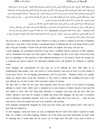 :‫کورس‬
(‫عربی‬ ‫قرآنی‬
1952
)
‫خزاں‬:‫سمسٹر‬
،
2020
‫ء‬
4
‫السياقا‬ ‫في‬ ‫أنه‬ ‫من‬ ‫الرغم‬ ‫على‬ ، ‫التحدث‬ ‫لحظة‬ ‫إلى‬ ‫بالنسبة‬ ‫الماضي‬ ‫إلى‬ ‫ا‬‫ا‬‫م‬‫عمو‬ ‫الماضي‬ ‫الفعل‬ ‫إليه‬ ‫يشير‬ ‫الذي‬ "‫الماضي‬ ‫"الوقت‬ ‫مصطلح‬ ‫يشير‬
‫ت‬
‫فيها‬ ‫يتم‬ ‫التي‬
.‫المناقشة‬ ‫قيد‬ ‫آخر‬ ‫وقت‬ ‫إلى‬ ‫بالنسبة‬ ‫الماضي‬ ‫ذلك‬ ‫يعني‬ ‫قد‬ )‫المباشر‬ ‫غير‬ ‫الكًلم‬ ‫حاالت‬ ‫بعض‬ ‫في‬ ‫الحال‬ ‫هو‬ ‫(كما‬ ‫النسبي‬ ‫الفعل‬ ‫استخدام‬
‫أخ‬ ‫ولغات‬ ‫اإلنجليزية‬ ‫اللغة‬ ‫في‬ ، ‫المثال‬ ‫سبيل‬ ‫على‬ ‫؛‬ ‫الماضي‬ ‫الوقت‬ ‫إلى‬ ‫اإلشارة‬ ‫جانب‬ ‫إلى‬ ‫أخرى‬ ‫استخدامات‬ ‫للغة‬ ‫الماضي‬ ‫للمضارع‬ ‫يكون‬ ‫قد‬
‫رى‬
‫معينة‬
‫استخدام‬ ‫يتم‬ ‫حيث‬ ، ... ‫تحبني‬ ‫كنت‬ ‫إذا‬ ‫مثل‬ ‫الشرطية‬ ‫الجمل‬ ‫مثل‬ ، ‫االفتراضية‬ ‫المواقف‬ ‫إلى‬ ‫اإلشارة‬ ‫في‬ ‫ا‬‫ا‬‫ن‬‫أحيا‬ ‫الماضي‬ ‫الفعل‬ ‫ُستخدم‬‫ي‬ ،
‫صيغة‬
.‫الماضي‬ ‫الزمن‬ ‫مع‬ ‫اتصال‬ ‫هناك‬ ‫يكون‬ ‫ال‬ ‫قد‬ ‫أنه‬ ‫من‬ ‫الرغم‬ ‫على‬ ‫المحبوب‬ ‫الماضي‬
‫ب‬ ‫البعيد‬ ‫الماضي‬ ‫من‬ ‫القريب‬ ‫الماضي‬ ‫اا‬‫ي‬‫نحو‬ ‫اللغات‬ ‫بعض‬ ‫تميز‬
.‫تمييزين‬ ‫من‬ ‫أكثر‬ ‫هناك‬ ‫يكون‬ ‫قد‬ .‫منفصلة‬ ‫أزمنة‬
‫لغة‬ ‫في‬ ، ‫المثال‬ ‫سبيل‬ ‫على‬ .‫صالحة‬ ‫تعد‬ ‫لم‬ ‫المعني‬ ‫الفعل‬ ‫نتيجة‬ ‫أن‬ ‫إلى‬ ‫ضمنية‬ ‫إشارة‬ ‫الماضية‬ ‫األزمنة‬ ‫بعض‬ ‫تحمل‬ ‫أن‬ ‫يمكن‬ ، ‫اللغات‬ ‫بعض‬ ‫في‬
‫البانتو‬
Chichewa
‫البعيد‬ ‫الماضي‬ ‫الفعل‬ ‫استخدام‬ ‫سيكون‬ ،
ánáamwalíra
‫أل‬ ‫ا‬‫ا‬‫ئ‬‫مفاج‬ ‫ا‬‫ا‬‫أمر‬ "‫"مات‬
‫هذا‬ ‫ُعرف‬‫ي‬ .‫ا‬‫ا‬‫ت‬‫مي‬ ‫يعد‬ ‫لم‬ ‫الشخ‬ ‫أن‬ ‫يعني‬ ‫نه‬
)"‫لـ‬ ‫"تستخدم‬ ‫اإلنجليزية‬ ‫اللغة‬ ‫(مثل‬ ‫المنقوصة‬ ‫الماضية‬ ‫األزمنة‬ ‫بعض‬ ‫فإن‬ ، ‫وبالمثل‬ .‫المستمر‬ ‫غير‬ ‫الماضي‬ ‫باسم‬ ‫الماضي‬ ‫الفعل‬ ‫من‬ ‫النوع‬
‫أن‬ ‫يمكن‬
.‫يحدث‬ ‫يعد‬ ‫لم‬ ‫إليه‬ ‫المشار‬ ‫اإلجراء‬ ‫أن‬ ‫اا‬‫ي‬‫ضمن‬ ‫تحمل‬
The past tense is a grammatical tense whose function is to place an action or situation in past time. In languages
which have a past tense, it thus provides a grammatical means of indicating that the event being referred to took
place in the past. Examples of verbs in the past tense include the English verbs sang, went and was.
n some languages, the grammatical expression of past tense is combined with the expression of other categories
such as Grammatical and aspect (see tense–aspect). Thus a language may have several types of past tense form,
their use depending on what aspectual or other additional information is to be encoded. French, for example, has
a compound past (passé composé) for expressing completed events, and imperfect for continuous or repetitive
events.
Some languages that grammaticalise for past tense do so by inflecting the verb, while others do so
periphrastically using auxiliary verbs, also known as "verbal operators" (and some do both, as in the example of
French given above). Not all languages grammaticalise verbs for past tense – Mandarin Chinese, for example,
mainly uses lexical means (words like "yesterday" or "last week") to indicate that something took place in the
past, although use can also be made of the tense/aspect markers le and guo.
The "past time" to which the past tense refers generally means the past relative to the moment of speaking,
although in contexts where relative tense is employed (as in some instances of indirect speech) it may mean the
past relative to some other time being under discussion. A language's past tense may also have other uses
besides referring to past time; for example, in English and certain other languages, the past tense is sometimes
used in referring to hypothetical situations, such as in condition clauses like If you loved me ..., where the past
tense loved is used even though there may be no connection with past time.
Some languages grammatically distinguish the recent past from remote past with separate tenses. There may be
more than two distinctions.
In some languages, certain past tenses can carry an implication that the result of the action in question no longer
holds. For example, in the Bantu language Chichewa, use of the remote past tense ánáamwalíra "he died" would
be surprising since it would imply that the person was no longer dead. This kind of past tense is known as
 