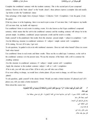 :‫کورس‬
(‫عربی‬ ‫قرآنی‬
1952
)
‫خزاں‬:‫سمسٹر‬
،
2020
‫ء‬
6
Complete the conditional sentence with the resultant sentence. This is the second part of your compound
sentence. Known as the "main clause" or the "results clause", these phrases express a complete idea and usually
go before or after the "conditional clause
."
Take advantage of the simple form of prayer: Subject + Collective Verb + Completion: I win the game. (I win
the game)
If the key clause is in the beginning, there is no need to put a coma: if I eat more fruit, I will improve my health.
(If I eat more fruit, my health will improve)
.
Use conditional forms in real events in existing events. It is also known as the 0 type conditional compound
sentence, which means that the verb in the conditional sentence and the resulting sentence will always be in the
present simple. In addition, conditional prayer represents a truth and the result is a reality
.
Guide yourself to the punishment that results from this structure: present simple + subject in completion + verb
Use the following structure in conditional sentences: if + subject + simple current verb + completion
.
If it's raining, I'm wet. (If it rains, I get wet)
.
To ask questions, be guided to do or do with traditional structures: Does ice melt when heated? (Does ice cream
melt when heated
?
Use conditional forms in real events and future results: These are the so-called type 1 sentences, so the verb in
the conditional sentence is in the present tense. We use the structure of the future with a will to construct the
resulting sentence
.
Use this structure in conditional sentences: if + subject + simple current verb + completion
.
Apply this structure to the resultant sentence: subject + will or + verb + completion
.
If he is sick, you will take care of him. (If he is sick, you will take care of him)
.
If we were willing to change, we would have a better planet. (If you want to change, we will have a better
planet)
.
To ask questions, guide yourself to the classic format: Would you make a better decision if I pleased you? (If I
please you, will you make a better decision?)
More about this source text
۴
‫۔‬
َ‫ه‬ْ‫م‬ ِ‫ج‬ْ‫ر‬َ‫ت‬ُ َّ‫م‬ُ‫ث‬ ِ‫ة‬َ‫ف‬ِ‫ل‬َ‫ت‬ْ‫خ‬ُ‫م‬ْ‫ل‬‫ا‬ ِ‫ع‬ِ‫ار‬َ‫ض‬ُ‫م‬ْ‫ل‬‫ا‬ ِ‫ل‬ْ‫ع‬ِ‫ف‬ْ‫ل‬‫ا‬ ِ‫غ‬َ‫ي‬ ِ
‫ص‬ َ‫ع‬َ‫م‬ "ْ‫ن‬َ‫أ‬" ُ‫م‬‫َا‬‫د‬ْ‫خ‬ِ‫ت‬ْ‫س‬ِ‫ا‬ ‫ا‬َ‫ه‬ْ‫ي‬ِ‫ف‬ْ ‫ي‬ِ‫ت‬َّ‫ل‬‫ا‬ َ‫ل‬َ‫م‬ُ‫ج‬ْ‫ل‬‫ا‬ ِ‫ب‬ُ‫ت‬ْ‫ك‬ُ‫ا‬
‫۔‬ِ‫ة‬َّ‫ي‬ ِ‫ْز‬‫ي‬ِ‫ل‬ ِ‫ج‬ْ‫ن‬ِ‫اإل‬ ِ‫ة‬َ‫غ‬ُّ‫ل‬‫ال‬ ‫ى‬َ‫ل‬‫إ‬ ‫ا‬
‫هناك‬ ‫إنهم‬
.‫اا‬‫د‬‫ج‬ ‫مختلفة‬ ‫معاني‬ ‫لها‬ ‫لكن‬ ، ‫اإلنجليزية‬ ‫اللغة‬ ‫في‬ ‫ا‬‫ا‬‫م‬‫تما‬ ‫متشابهة‬ ‫تبدو‬ ‫ألنها‬ ، ‫محيرة‬ ‫الثًلث‬ ‫الكلمات‬ ‫هذه‬
:‫وهم‬ ‫نظر‬ ‫وجهة‬ ‫لديهم‬
.‫السينما‬ ‫إلى‬ ‫طريقهم‬ ‫في‬ ‫وهم‬
:‫إلى‬ ‫الملكية‬ ‫تشير‬
.‫كرته‬ ‫فقد‬ ‫لقد‬
:‫إلى‬ ‫واحد‬ ‫مكان‬ ‫يشير‬
.‫هناك‬ ‫يقف‬ ‫جيل‬ ‫كان‬
 