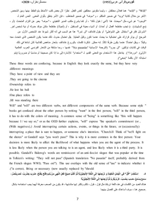 :‫کورس‬
(‫عربی‬ ‫قرآنی‬
1952
)
‫خزاں‬:‫سمسٹر‬
،
2020
‫ء‬
7
"
Will
" ‫و‬ "
will
، ‫مختلفان‬ ‫فعًلن‬ ‫هما‬ "
‫الشخ‬ ‫وبين‬ ‫بينها‬ ‫الخلط‬ ‫يتم‬ ‫األنماط‬ ‫كتب‬ ‫بعض‬ ‫ألن‬ ‫ا‬‫ا‬‫نظر‬ .‫الفعل‬ ‫لنفس‬ ‫مختلفين‬ ‫مكونين‬ ‫وليسا‬
‫لـ‬ ‫العام‬ ‫الحس‬ .‫المعنى‬ ‫بألوان‬ ‫يتعلق‬ ‫األمر‬ ‫فإن‬ ، ‫المخاطب‬ ‫ضمير‬ ‫في‬ "‫"سوف‬ ‫و‬ ، ‫المتكلم‬ ‫ضمير‬ ‫في‬ "‫"يريد‬ ‫كتابة‬ ‫خًلل‬ ‫من‬ ‫اآلخر‬
‫أو‬ ، "‫ذلك‬ ‫نقول‬ / ‫ألنني‬ ‫هذا‬ ‫"سيحدث‬ ‫مثل‬ ‫شيء‬ ‫هو‬ "‫"الوجود‬
، ‫(أو‬ ‫المتحدث‬ ‫التزام‬ ‫عن‬ ‫يعبر‬ "‫"سوف‬ ، ‫التنفيذي‬ ‫المدير‬ ‫مكتب‬ ‫يشرح‬ ‫كما‬
.‫آخر‬ ‫شخ‬ ‫نية‬ ‫أو‬ ‫حدوثه‬ ‫مؤكد‬ ‫مكان‬ ‫مقاطعة‬ )‫ا‬‫ا‬‫ن‬‫(أحيا‬ ‫أو‬ ، ‫المستقبل‬ ‫في‬ ‫معينة‬ ‫أشياء‬ ‫أو‬ ‫أحداث‬ ‫أو‬ ‫أفعال‬ ‫مقاطعة‬ ‫تجنب‬ )، )‫السلبيات‬ ‫(مع‬
‫هذا‬ "!‫تمر‬ ‫"لن‬ ‫قاندالف‬ ‫يقول‬ ‫أو‬ "‫الشواطئ‬ ‫على‬ ‫"سنقاتل‬ ‫في‬ ‫فكر‬ ‫"تشرشل‬
‫من‬ :‫األول‬ ‫الشخ‬ ‫عند‬ ‫ا‬‫ا‬‫ع‬‫شيو‬ ‫أكثر‬ ‫أنه‬ ‫في‬ ‫السبب‬ ‫هو‬
‫معه‬ ‫تتحدث‬ ‫الذي‬ ‫الشخ‬ ‫يكون‬ ‫عندما‬ ‫ذلك‬ ‫حدوث‬ ‫احتمال‬ ‫يقل‬ .‫العملية‬ ‫وكيل‬ ‫تكون‬ ‫عندما‬ ‫يحدث‬ ‫ما‬ ‫احتمالية‬ ‫على‬ ‫قرارك‬ ‫يؤثر‬ ‫أن‬ ‫المرجح‬
‫ب‬ ‫غاندالف‬ ‫بالوروغ‬ ‫كلمات‬ ‫تذكرنا‬ .‫ممكن‬ ‫إنه‬ .‫ا‬‫ا‬‫ث‬‫ثال‬ ‫ا‬‫ا‬‫ف‬‫طر‬ ‫يكون‬ ‫عندما‬ ‫ا‬
‫احتماال‬ ‫ويقل‬ ، ‫ا‬
‫وكيًل‬
‫ذلك‬ ‫في‬ ‫ا‬‫ا‬‫ع‬‫شائ‬ ‫كان‬ ‫للفاشية‬ ‫مناهض‬ ‫شعار‬
" ‫اإلسبانية‬ ‫(الترجمة‬ "‫يمروا‬ ‫"لن‬ :‫تولكين‬ ‫كتابات‬ ‫في‬ ‫الوقت‬
No pasarán
‫العالمية‬ ‫الحرب‬ ‫الفرنسي‬ ‫الشعار‬ ‫من‬ ‫مشتقة‬ ‫ربما‬ ، ‫نفسها‬ "
‫ا‬‫ا‬‫ح‬‫صحي‬ ‫كان‬ ‫إذا‬ ‫ما‬ ‫إلى‬ ‫لإلشارة‬ "‫"استخدام‬ ‫لـ‬ ‫القديم‬ ‫المعنى‬ ‫مع‬ ‫االستخدام‬ ‫هذا‬ ‫يتداخل‬ .)"!‫"مررها‬ .)‫األولى‬
‫(يتم‬ ‫اا‬‫ي‬‫ضرور‬ ‫أم‬ ‫اا‬‫ب‬‫مناس‬ ‫أم‬
.)"‫"ينبغي‬ ‫بكلمة‬ ‫اآلن‬ ‫استبداله‬
These three words are confusing, because in English they look exactly the same, but they have very
different meanings
.
They have a point of view and they are
:
They are going to the cinema
.
Ownership refers to
:
He lost his ball
.
One place refers to
:
Jill was standing there
.
"
Will" and "will" are two different verbs, not different components of the same verb. Because some style
books get confused about the other person by writing "want" in the first person, "will" in the third person,
it has to do with the colors of meaning. A common sense of "being" is something like "this will happen
because I / we say so," or as the OED further explains, "will" express "the speaker's commitment (or ,
(With negatives),) Avoid interrupting certain actions, events, or things in the future, or (occasionally)
interrupting a place that is sure to happen, or someone else's intention. "Churchill Think of "we'll fight on
the shores" or Gandalf says "you won't pass!" This is why it is more common in the first person: Your
decision is more likely to affect the likelihood of what happens when you are the agent of the process. It
is less likely when the person you are talking to is an agent, and less likely when it is a third party. It is
possible. Gandalf's Balorog's words are reminiscent of an anti-fascist slogan that was popular at the time
in Tolkien's writing: "They will not pass" (Spanish translation "No pasarán" itself, probably derived from
the French slogan WWI). "Pass on!"). This use overlaps with the old sense of "use" to indicate whether it
is correct, fitting or necessary (now usually replaced by "should
.)"
۵
‫۔‬
ْ‫ك‬ُ‫ا‬ َّ‫م‬ُ‫ث‬ ِ‫ة‬َّ‫ي‬ ِ‫ْز‬‫ي‬ِ‫ل‬ ِ‫ج‬ْ‫ن‬ِ‫اإل‬ ِ‫ة‬َ‫غ‬ُّ‫ل‬‫ال‬ ‫ى‬َ‫ل‬‫إ‬ ‫ا‬َ‫ه‬ْ‫م‬ ِ‫ج‬ْ‫ر‬َ‫ت‬ َ‫و‬ ِ‫ة‬َ‫د‬‫ي‬ِ‫ف‬ُ‫م‬ْ‫ل‬‫ا‬ ِ‫ل‬َ‫م‬ُ‫ج‬ْ‫ل‬‫ا‬ ‫ي‬ِ‫ف‬ "ْ‫ل‬ُ‫"ق‬ ْ‫م‬ِ‫د‬ْ‫خ‬َ‫ت‬ْ‫س‬ِ‫ا‬
ِ‫ر‬ْ‫ض‬َ‫ي‬ َ‫ب‬َ‫ر‬َ‫ض‬ ،ُ‫ح‬َ‫ت‬ْ‫ف‬َ‫ي‬ َ‫ح‬ْ‫ت‬َ‫ف‬:ٍ‫ب‬‫َّا‬‫ب‬ ْ‫ن‬ِ‫م‬ ِ‫ى‬َ‫ه‬َّ‫ن‬‫ال‬ ِ‫ل‬َ‫ع‬َ‫ف‬ َ‫غ‬َ‫ي‬ ِ
‫ص‬ ْ‫ب‬ُ‫ت‬
،ُ‫ُر‬‫ص‬ْ‫ن‬َ‫ي‬َ‫ر‬َ‫ص‬َ‫ن‬ ،ُ‫ب‬
َ‫ل‬‫إ‬ ‫ا‬َ‫ه‬ْ‫م‬ ِ‫ج‬ْ‫ر‬َ‫ت‬ُ َّ‫م‬ُ‫ث‬ ُ‫م‬َ‫ر‬ْ‫ك‬ُ‫ي‬ ُ‫م‬ُ‫َر‬‫ك‬ ،ُ‫ب‬ِ‫س‬ْ‫ح‬َ‫ي‬ َ‫ب‬ِ‫س‬َ‫ح‬ ،ُ‫ع‬َ‫م‬ْ‫س‬َ‫ي‬ َ‫ع‬ ِ‫م‬َ‫س‬
‫َّة‬‫ي‬ ِ‫ْز‬‫ي‬ِ‫ل‬ ِ‫ج‬ْ‫ن‬ِ‫اإل‬ ِ‫ة‬َ‫غ‬ُّ‫ل‬‫ال‬ ‫ى‬
‫تك‬ ، ‫قول‬ ، ‫قول‬ ‫مثل‬ ‫تربكنا‬ ‫اللغة‬ ‫هذه‬ ‫في‬ ‫الكلمات‬ ‫من‬ ‫العديد‬ ‫هناك‬
‫اس‬ ‫يجب‬ ‫أيهما‬ ‫معرفة‬ ‫الصعب‬ ‫من‬ ‫يكون‬ ‫قد‬ ، ‫متشابهة‬ ‫إنها‬ .‫وتكلم‬ ‫لم‬
‫بشكل‬ ‫تخدامه‬
‫بينهما‬ ‫الفصل‬ ‫على‬ ‫أساعدك‬ ‫سوف‬ ، ‫هنا‬ .‫صحيح‬.
 