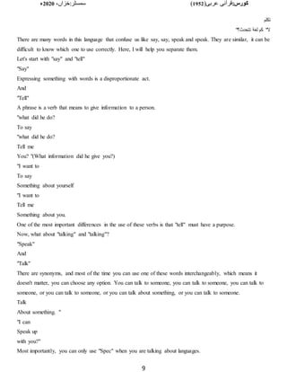 :‫کورس‬
(‫عربی‬ ‫قرآنی‬
1952
)
‫خزاں‬:‫سمسٹر‬
،
2020
‫ء‬
9
‫تكلم‬
"‫تتحدث؟‬ ‫لغة‬ ‫كم‬ "‫ال‬
There are many words in this language that confuse us like say, say, speak and speak. They are similar, it can be
difficult to know which one to use correctly. Here, I will help you separate them.
Let's start with "say" and "tell"
"Say"
Expressing something with words is a disproportionate act.
And
"Tell"
A phrase is a verb that means to give information to a person.
"what did he do?
To say
"what did he do?
Tell me
You? "(What information did he give you?)
"I want to
To say
Something about yourself
"I want to
Tell me
Something about you.
One of the most important differences in the use of these verbs is that "tell" must have a purpose.
Now, what about "talking" and "talking"?
"Speak"
And
"Talk"
There are synonyms, and most of the time you can use one of these words interchangeably, which means it
doesn't matter, you can choose any option. You can talk to someone, you can talk to someone, you can talk to
someone, or you can talk to someone, or you can talk about something, or you can talk to someone.
Talk
About something. "
"I can
Speak up
with you?"
Most importantly, you can only use "Spec" when you are talking about languages.
 