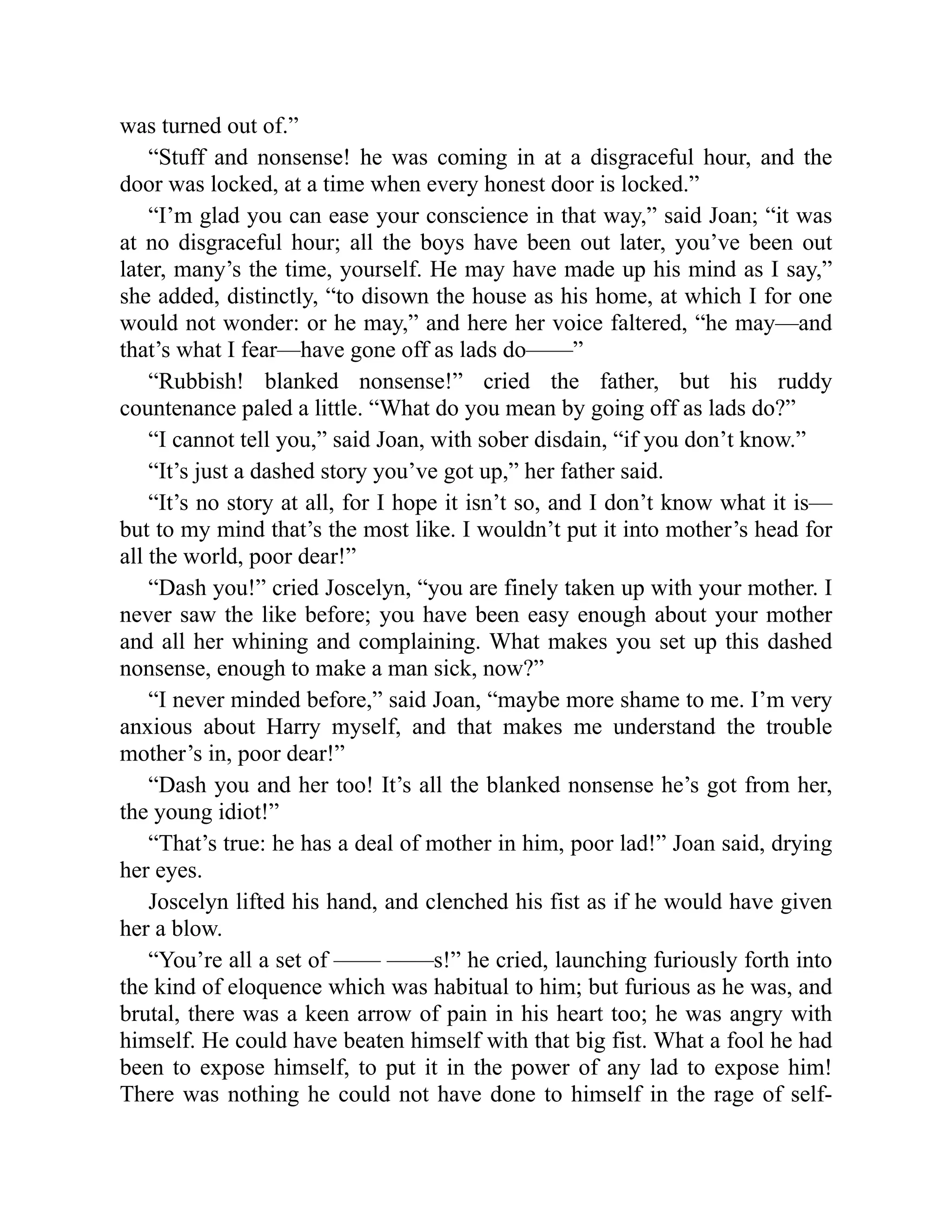 was turned out of.”
“Stuff and nonsense! he was coming in at a disgraceful hour, and the
door was locked, at a time when every honest door is locked.”
“I’m glad you can ease your conscience in that way,” said Joan; “it was
at no disgraceful hour; all the boys have been out later, you’ve been out
later, many’s the time, yourself. He may have made up his mind as I say,”
she added, distinctly, “to disown the house as his home, at which I for one
would not wonder: or he may,” and here her voice faltered, “he may—and
that’s what I fear—have gone off as lads do——”
“Rubbish! blanked nonsense!” cried the father, but his ruddy
countenance paled a little. “What do you mean by going off as lads do?”
“I cannot tell you,” said Joan, with sober disdain, “if you don’t know.”
“It’s just a dashed story you’ve got up,” her father said.
“It’s no story at all, for I hope it isn’t so, and I don’t know what it is—
but to my mind that’s the most like. I wouldn’t put it into mother’s head for
all the world, poor dear!”
“Dash you!” cried Joscelyn, “you are finely taken up with your mother. I
never saw the like before; you have been easy enough about your mother
and all her whining and complaining. What makes you set up this dashed
nonsense, enough to make a man sick, now?”
“I never minded before,” said Joan, “maybe more shame to me. I’m very
anxious about Harry myself, and that makes me understand the trouble
mother’s in, poor dear!”
“Dash you and her too! It’s all the blanked nonsense he’s got from her,
the young idiot!”
“That’s true: he has a deal of mother in him, poor lad!” Joan said, drying
her eyes.
Joscelyn lifted his hand, and clenched his fist as if he would have given
her a blow.
“You’re all a set of —— ——s!” he cried, launching furiously forth into
the kind of eloquence which was habitual to him; but furious as he was, and
brutal, there was a keen arrow of pain in his heart too; he was angry with
himself. He could have beaten himself with that big fist. What a fool he had
been to expose himself, to put it in the power of any lad to expose him!
There was nothing he could not have done to himself in the rage of self-
 