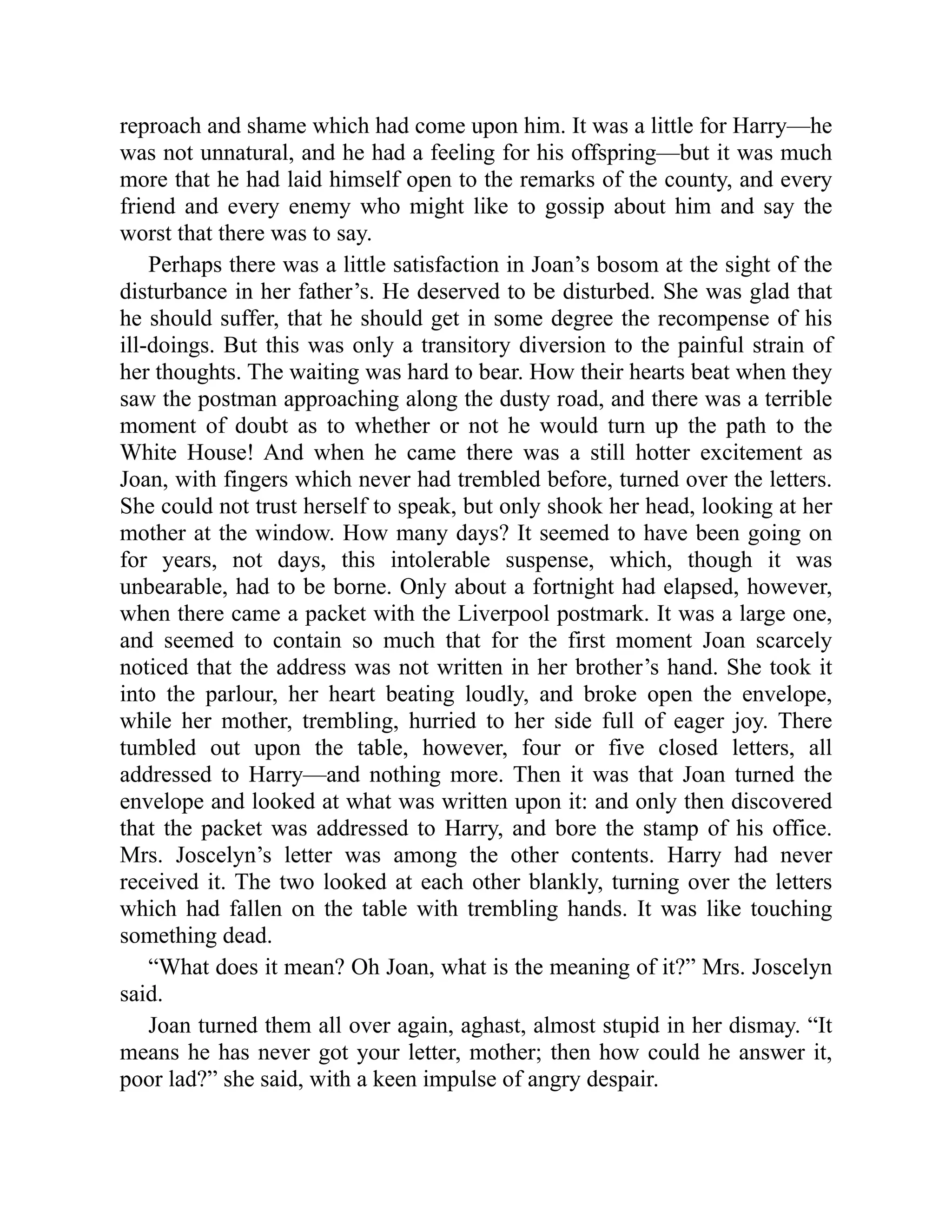 reproach and shame which had come upon him. It was a little for Harry—he
was not unnatural, and he had a feeling for his offspring—but it was much
more that he had laid himself open to the remarks of the county, and every
friend and every enemy who might like to gossip about him and say the
worst that there was to say.
Perhaps there was a little satisfaction in Joan’s bosom at the sight of the
disturbance in her father’s. He deserved to be disturbed. She was glad that
he should suffer, that he should get in some degree the recompense of his
ill-doings. But this was only a transitory diversion to the painful strain of
her thoughts. The waiting was hard to bear. How their hearts beat when they
saw the postman approaching along the dusty road, and there was a terrible
moment of doubt as to whether or not he would turn up the path to the
White House! And when he came there was a still hotter excitement as
Joan, with fingers which never had trembled before, turned over the letters.
She could not trust herself to speak, but only shook her head, looking at her
mother at the window. How many days? It seemed to have been going on
for years, not days, this intolerable suspense, which, though it was
unbearable, had to be borne. Only about a fortnight had elapsed, however,
when there came a packet with the Liverpool postmark. It was a large one,
and seemed to contain so much that for the first moment Joan scarcely
noticed that the address was not written in her brother’s hand. She took it
into the parlour, her heart beating loudly, and broke open the envelope,
while her mother, trembling, hurried to her side full of eager joy. There
tumbled out upon the table, however, four or five closed letters, all
addressed to Harry—and nothing more. Then it was that Joan turned the
envelope and looked at what was written upon it: and only then discovered
that the packet was addressed to Harry, and bore the stamp of his office.
Mrs. Joscelyn’s letter was among the other contents. Harry had never
received it. The two looked at each other blankly, turning over the letters
which had fallen on the table with trembling hands. It was like touching
something dead.
“What does it mean? Oh Joan, what is the meaning of it?” Mrs. Joscelyn
said.
Joan turned them all over again, aghast, almost stupid in her dismay. “It
means he has never got your letter, mother; then how could he answer it,
poor lad?” she said, with a keen impulse of angry despair.
 