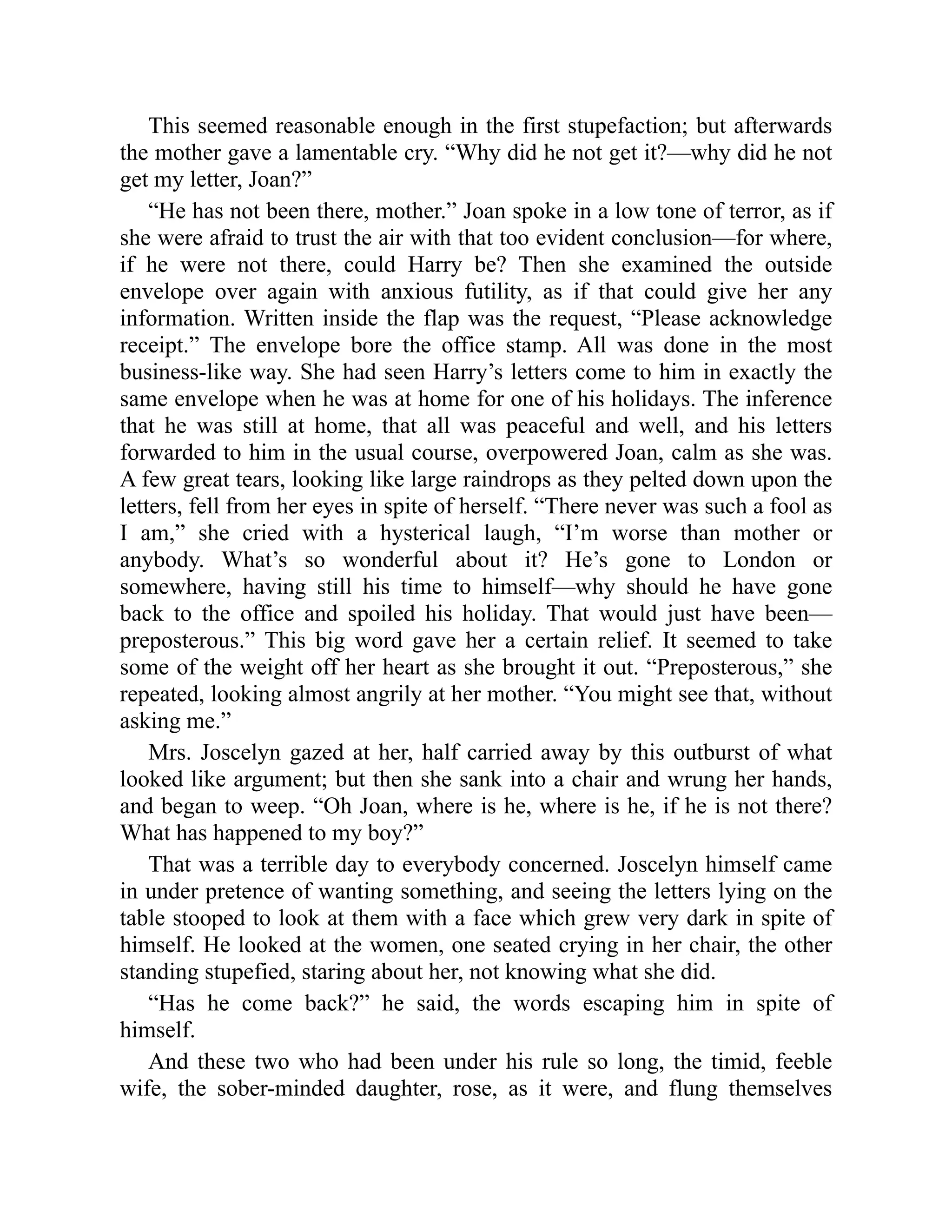 This seemed reasonable enough in the first stupefaction; but afterwards
the mother gave a lamentable cry. “Why did he not get it?—why did he not
get my letter, Joan?”
“He has not been there, mother.” Joan spoke in a low tone of terror, as if
she were afraid to trust the air with that too evident conclusion—for where,
if he were not there, could Harry be? Then she examined the outside
envelope over again with anxious futility, as if that could give her any
information. Written inside the flap was the request, “Please acknowledge
receipt.” The envelope bore the office stamp. All was done in the most
business-like way. She had seen Harry’s letters come to him in exactly the
same envelope when he was at home for one of his holidays. The inference
that he was still at home, that all was peaceful and well, and his letters
forwarded to him in the usual course, overpowered Joan, calm as she was.
A few great tears, looking like large raindrops as they pelted down upon the
letters, fell from her eyes in spite of herself. “There never was such a fool as
I am,” she cried with a hysterical laugh, “I’m worse than mother or
anybody. What’s so wonderful about it? He’s gone to London or
somewhere, having still his time to himself—why should he have gone
back to the office and spoiled his holiday. That would just have been—
preposterous.” This big word gave her a certain relief. It seemed to take
some of the weight off her heart as she brought it out. “Preposterous,” she
repeated, looking almost angrily at her mother. “You might see that, without
asking me.”
Mrs. Joscelyn gazed at her, half carried away by this outburst of what
looked like argument; but then she sank into a chair and wrung her hands,
and began to weep. “Oh Joan, where is he, where is he, if he is not there?
What has happened to my boy?”
That was a terrible day to everybody concerned. Joscelyn himself came
in under pretence of wanting something, and seeing the letters lying on the
table stooped to look at them with a face which grew very dark in spite of
himself. He looked at the women, one seated crying in her chair, the other
standing stupefied, staring about her, not knowing what she did.
“Has he come back?” he said, the words escaping him in spite of
himself.
And these two who had been under his rule so long, the timid, feeble
wife, the sober-minded daughter, rose, as it were, and flung themselves
 
