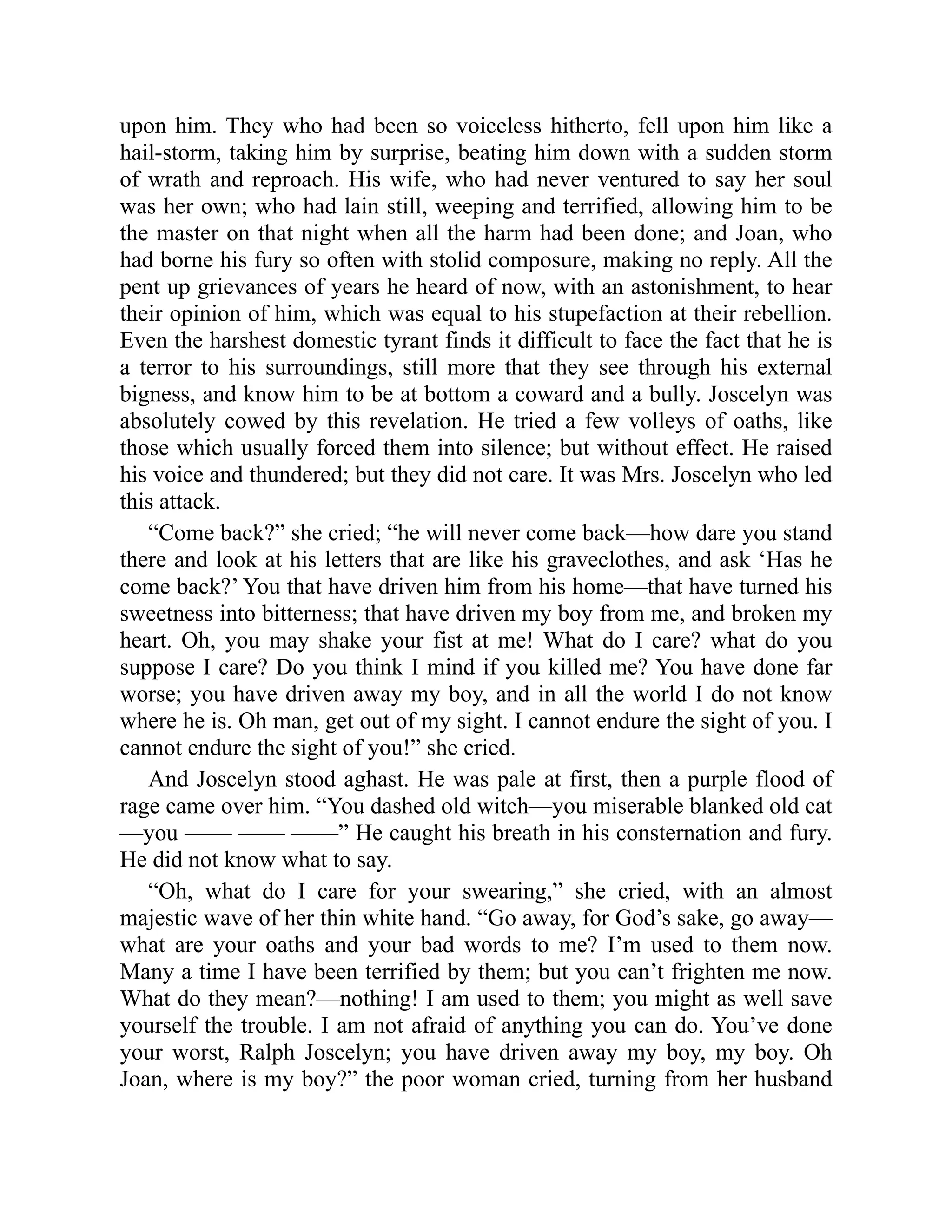 upon him. They who had been so voiceless hitherto, fell upon him like a
hail-storm, taking him by surprise, beating him down with a sudden storm
of wrath and reproach. His wife, who had never ventured to say her soul
was her own; who had lain still, weeping and terrified, allowing him to be
the master on that night when all the harm had been done; and Joan, who
had borne his fury so often with stolid composure, making no reply. All the
pent up grievances of years he heard of now, with an astonishment, to hear
their opinion of him, which was equal to his stupefaction at their rebellion.
Even the harshest domestic tyrant finds it difficult to face the fact that he is
a terror to his surroundings, still more that they see through his external
bigness, and know him to be at bottom a coward and a bully. Joscelyn was
absolutely cowed by this revelation. He tried a few volleys of oaths, like
those which usually forced them into silence; but without effect. He raised
his voice and thundered; but they did not care. It was Mrs. Joscelyn who led
this attack.
“Come back?” she cried; “he will never come back—how dare you stand
there and look at his letters that are like his graveclothes, and ask ‘Has he
come back?’ You that have driven him from his home—that have turned his
sweetness into bitterness; that have driven my boy from me, and broken my
heart. Oh, you may shake your fist at me! What do I care? what do you
suppose I care? Do you think I mind if you killed me? You have done far
worse; you have driven away my boy, and in all the world I do not know
where he is. Oh man, get out of my sight. I cannot endure the sight of you. I
cannot endure the sight of you!” she cried.
And Joscelyn stood aghast. He was pale at first, then a purple flood of
rage came over him. “You dashed old witch—you miserable blanked old cat
—you —— —— ——” He caught his breath in his consternation and fury.
He did not know what to say.
“Oh, what do I care for your swearing,” she cried, with an almost
majestic wave of her thin white hand. “Go away, for God’s sake, go away—
what are your oaths and your bad words to me? I’m used to them now.
Many a time I have been terrified by them; but you can’t frighten me now.
What do they mean?—nothing! I am used to them; you might as well save
yourself the trouble. I am not afraid of anything you can do. You’ve done
your worst, Ralph Joscelyn; you have driven away my boy, my boy. Oh
Joan, where is my boy?” the poor woman cried, turning from her husband
 