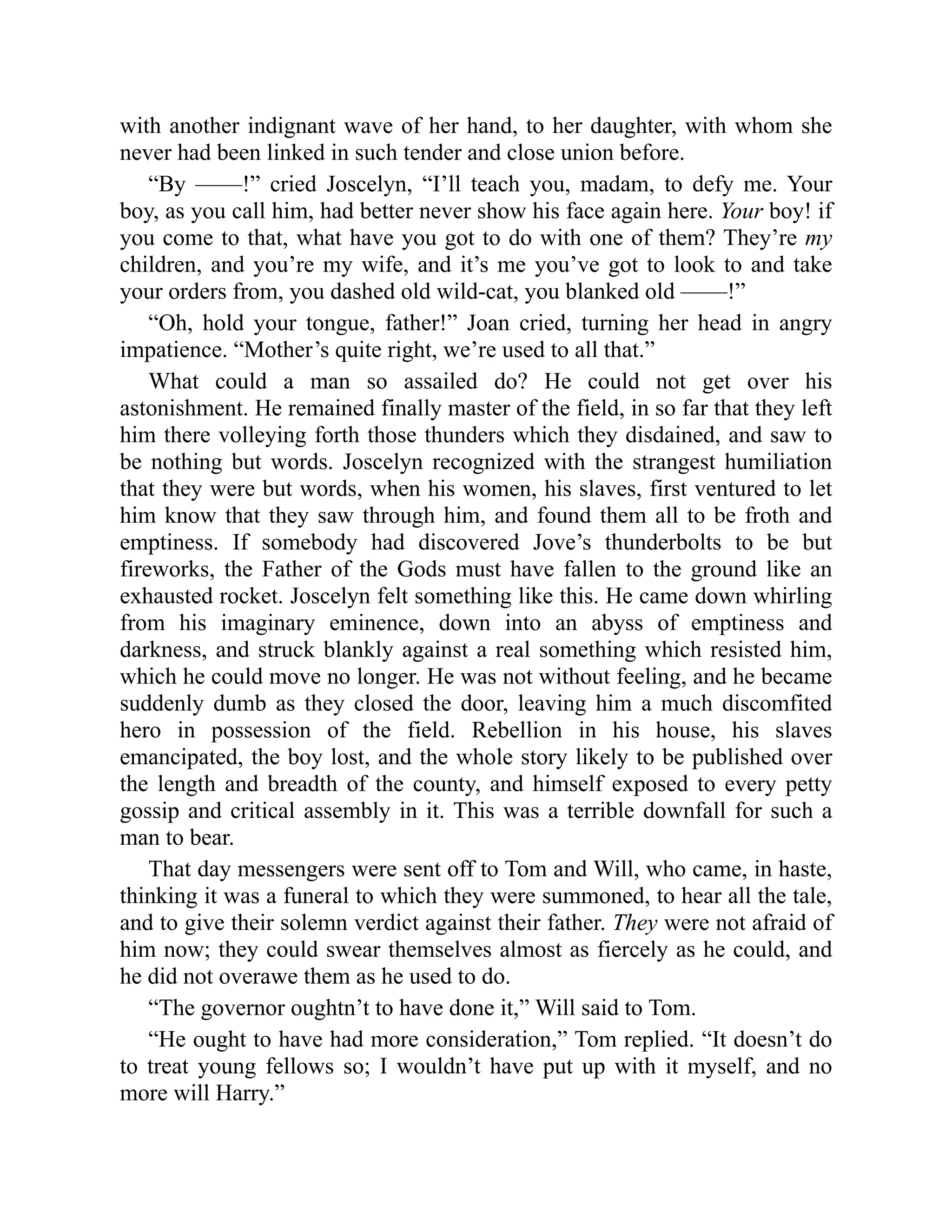 with another indignant wave of her hand, to her daughter, with whom she
never had been linked in such tender and close union before.
“By ——!” cried Joscelyn, “I’ll teach you, madam, to defy me. Your
boy, as you call him, had better never show his face again here. Your boy! if
you come to that, what have you got to do with one of them? They’re my
children, and you’re my wife, and it’s me you’ve got to look to and take
your orders from, you dashed old wild-cat, you blanked old ——!”
“Oh, hold your tongue, father!” Joan cried, turning her head in angry
impatience. “Mother’s quite right, we’re used to all that.”
What could a man so assailed do? He could not get over his
astonishment. He remained finally master of the field, in so far that they left
him there volleying forth those thunders which they disdained, and saw to
be nothing but words. Joscelyn recognized with the strangest humiliation
that they were but words, when his women, his slaves, first ventured to let
him know that they saw through him, and found them all to be froth and
emptiness. If somebody had discovered Jove’s thunderbolts to be but
fireworks, the Father of the Gods must have fallen to the ground like an
exhausted rocket. Joscelyn felt something like this. He came down whirling
from his imaginary eminence, down into an abyss of emptiness and
darkness, and struck blankly against a real something which resisted him,
which he could move no longer. He was not without feeling, and he became
suddenly dumb as they closed the door, leaving him a much discomfited
hero in possession of the field. Rebellion in his house, his slaves
emancipated, the boy lost, and the whole story likely to be published over
the length and breadth of the county, and himself exposed to every petty
gossip and critical assembly in it. This was a terrible downfall for such a
man to bear.
That day messengers were sent off to Tom and Will, who came, in haste,
thinking it was a funeral to which they were summoned, to hear all the tale,
and to give their solemn verdict against their father. They were not afraid of
him now; they could swear themselves almost as fiercely as he could, and
he did not overawe them as he used to do.
“The governor oughtn’t to have done it,” Will said to Tom.
“He ought to have had more consideration,” Tom replied. “It doesn’t do
to treat young fellows so; I wouldn’t have put up with it myself, and no
more will Harry.”
 