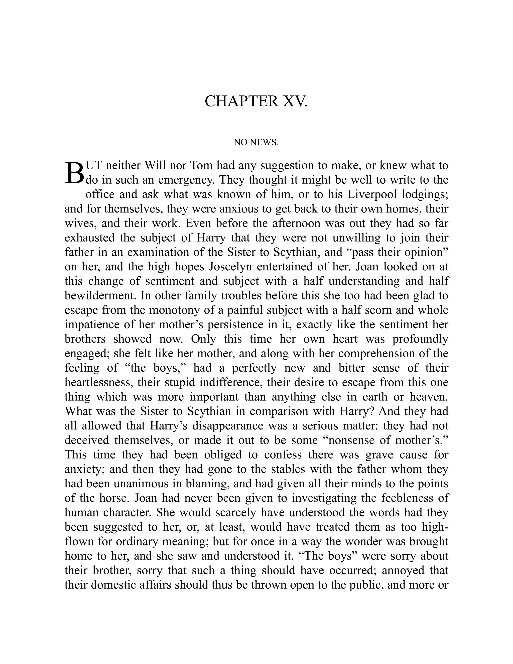 B
CHAPTER XV.
NO NEWS.
UT neither Will nor Tom had any suggestion to make, or knew what to
do in such an emergency. They thought it might be well to write to the
office and ask what was known of him, or to his Liverpool lodgings;
and for themselves, they were anxious to get back to their own homes, their
wives, and their work. Even before the afternoon was out they had so far
exhausted the subject of Harry that they were not unwilling to join their
father in an examination of the Sister to Scythian, and “pass their opinion”
on her, and the high hopes Joscelyn entertained of her. Joan looked on at
this change of sentiment and subject with a half understanding and half
bewilderment. In other family troubles before this she too had been glad to
escape from the monotony of a painful subject with a half scorn and whole
impatience of her mother’s persistence in it, exactly like the sentiment her
brothers showed now. Only this time her own heart was profoundly
engaged; she felt like her mother, and along with her comprehension of the
feeling of “the boys,” had a perfectly new and bitter sense of their
heartlessness, their stupid indifference, their desire to escape from this one
thing which was more important than anything else in earth or heaven.
What was the Sister to Scythian in comparison with Harry? And they had
all allowed that Harry’s disappearance was a serious matter: they had not
deceived themselves, or made it out to be some “nonsense of mother’s.”
This time they had been obliged to confess there was grave cause for
anxiety; and then they had gone to the stables with the father whom they
had been unanimous in blaming, and had given all their minds to the points
of the horse. Joan had never been given to investigating the feebleness of
human character. She would scarcely have understood the words had they
been suggested to her, or, at least, would have treated them as too high-
flown for ordinary meaning; but for once in a way the wonder was brought
home to her, and she saw and understood it. “The boys” were sorry about
their brother, sorry that such a thing should have occurred; annoyed that
their domestic affairs should thus be thrown open to the public, and more or
 
